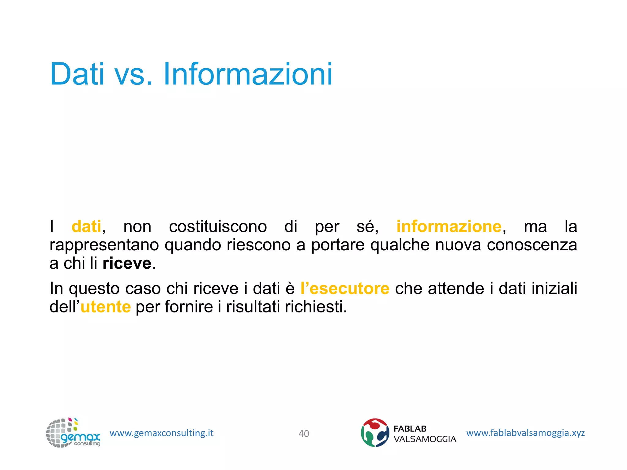 www.gemaxconsulting.it www.fablabvalsamoggia.xyz
Dati vs. Informazioni
I dati, non costituiscono di per sé, informazione, ma la
rappresentano quando riescono a portare qualche nuova conoscenza
a chi li riceve.
In questo caso chi riceve i dati è l’esecutore che attende i dati iniziali
dell’utente per fornire i risultati richiesti.
40
 