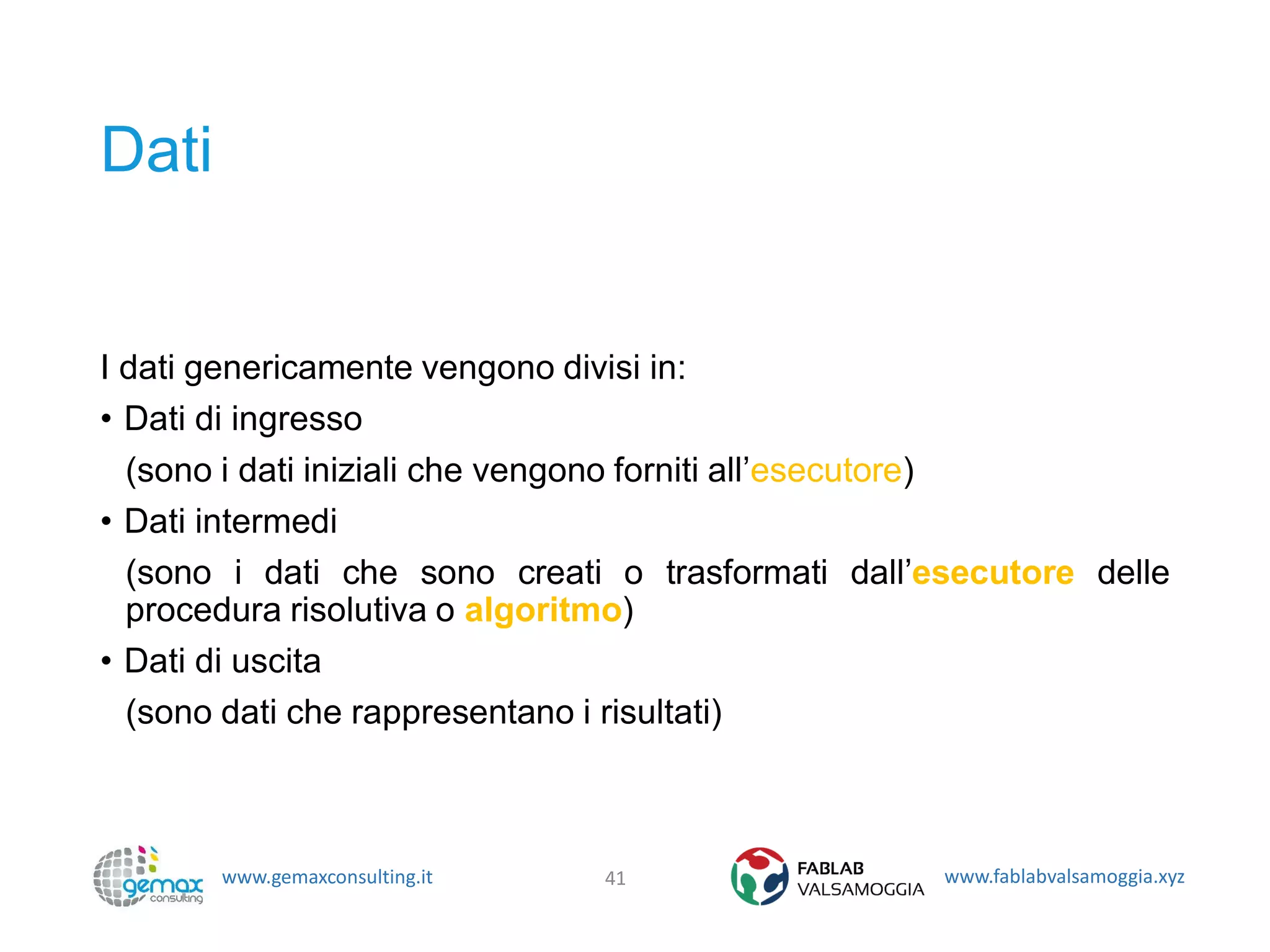 www.gemaxconsulting.it www.fablabvalsamoggia.xyz
Dati
I dati genericamente vengono divisi in:
• Dati di ingresso
(sono i dati iniziali che vengono forniti all’esecutore)
• Dati intermedi
(sono i dati che sono creati o trasformati dall’esecutore delle
procedura risolutiva o algoritmo)
• Dati di uscita
(sono dati che rappresentano i risultati)
41
 