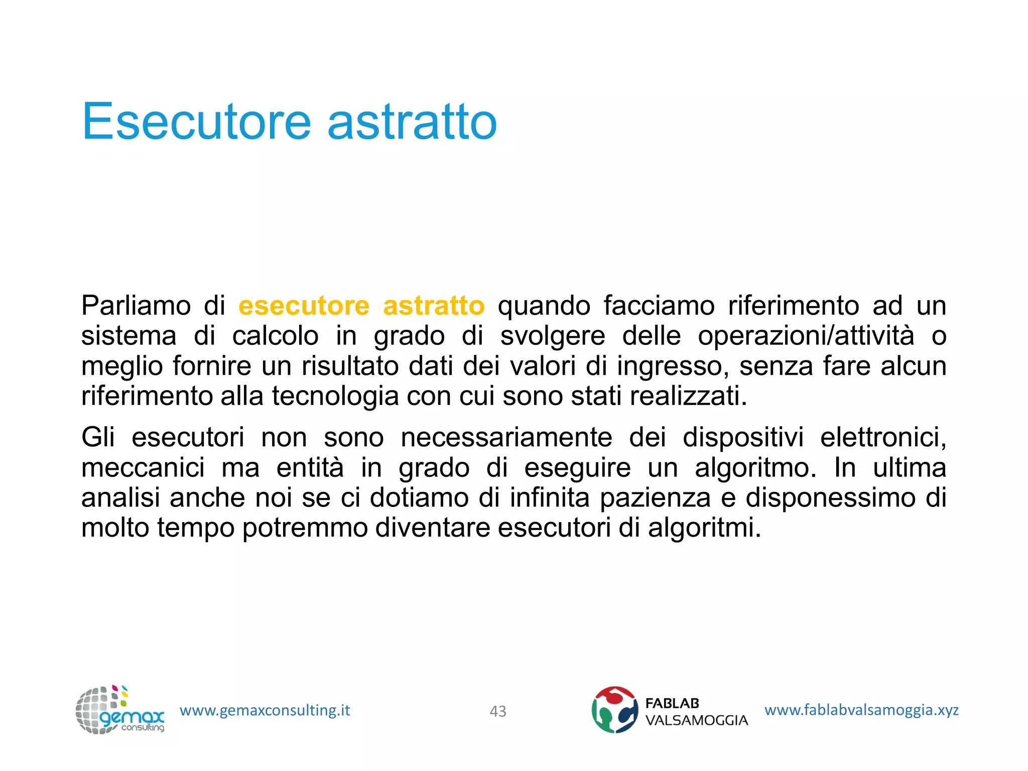 www.gemaxconsulting.it www.fablabvalsamoggia.xyz
Esecutore astratto
Parliamo di esecutore astratto quando facciamo riferimento ad un
sistema di calcolo in grado di svolgere delle operazioni/attività o
meglio fornire un risultato dati dei valori di ingresso, senza fare alcun
riferimento alla tecnologia con cui sono stati realizzati.
Gli esecutori non sono necessariamente dei dispositivi elettronici,
meccanici ma entità in grado di eseguire un algoritmo. In ultima
analisi anche noi se ci dotiamo di infinita pazienza e disponessimo di
molto tempo potremmo diventare esecutori di algoritmi.
43
 