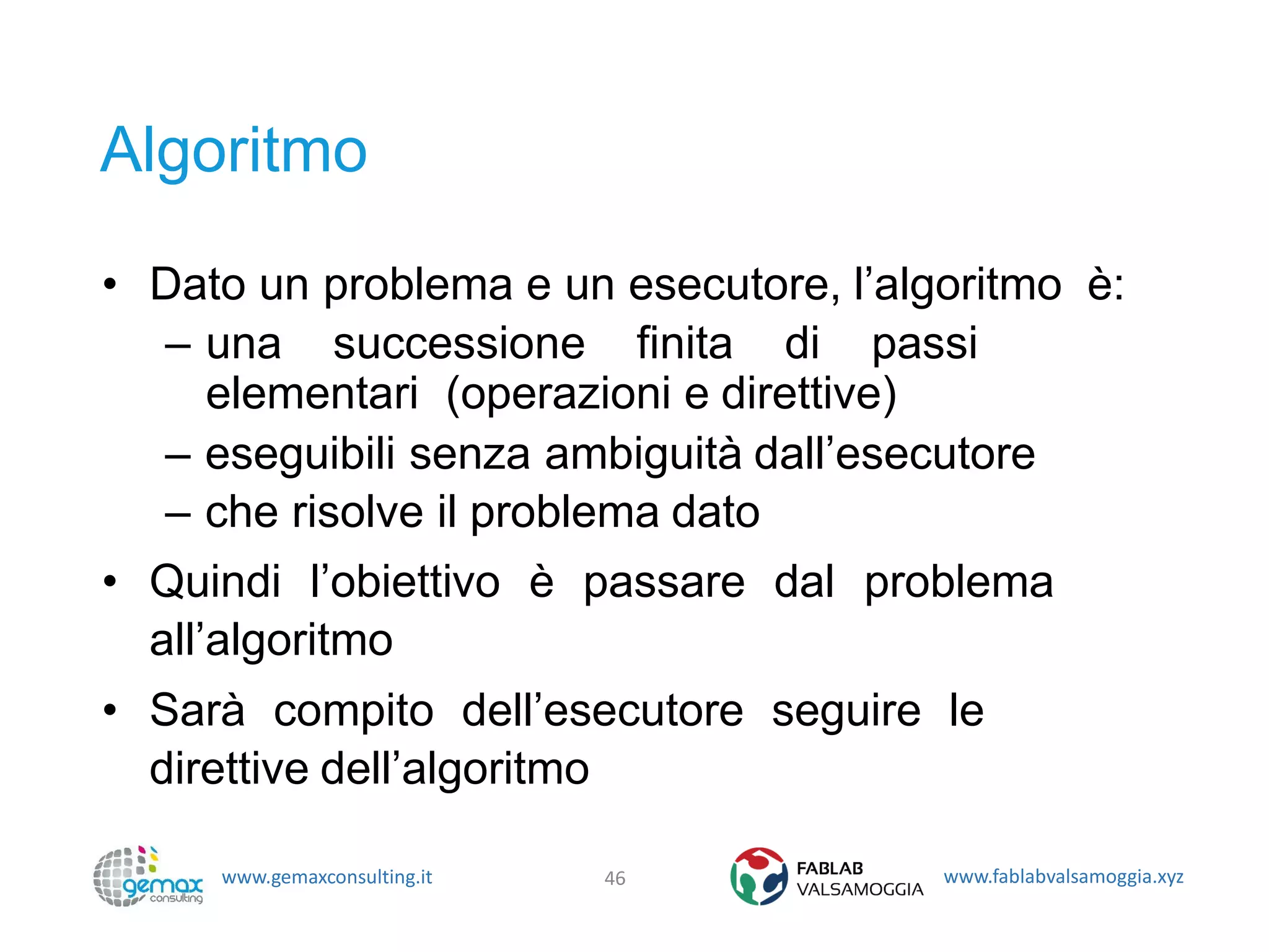 www.gemaxconsulting.it www.fablabvalsamoggia.xyz
Algoritmo
• Dato un problema e un esecutore, l’algoritmo è:
– una successione finita di passi
elementari (operazioni e direttive)
– eseguibili senza ambiguità dall’esecutore
– che risolve il problema dato
• Quindi l’obiettivo è passare dal problema
all’algoritmo
• Sarà compito dell’esecutore seguire le
direttive dell’algoritmo
46
 