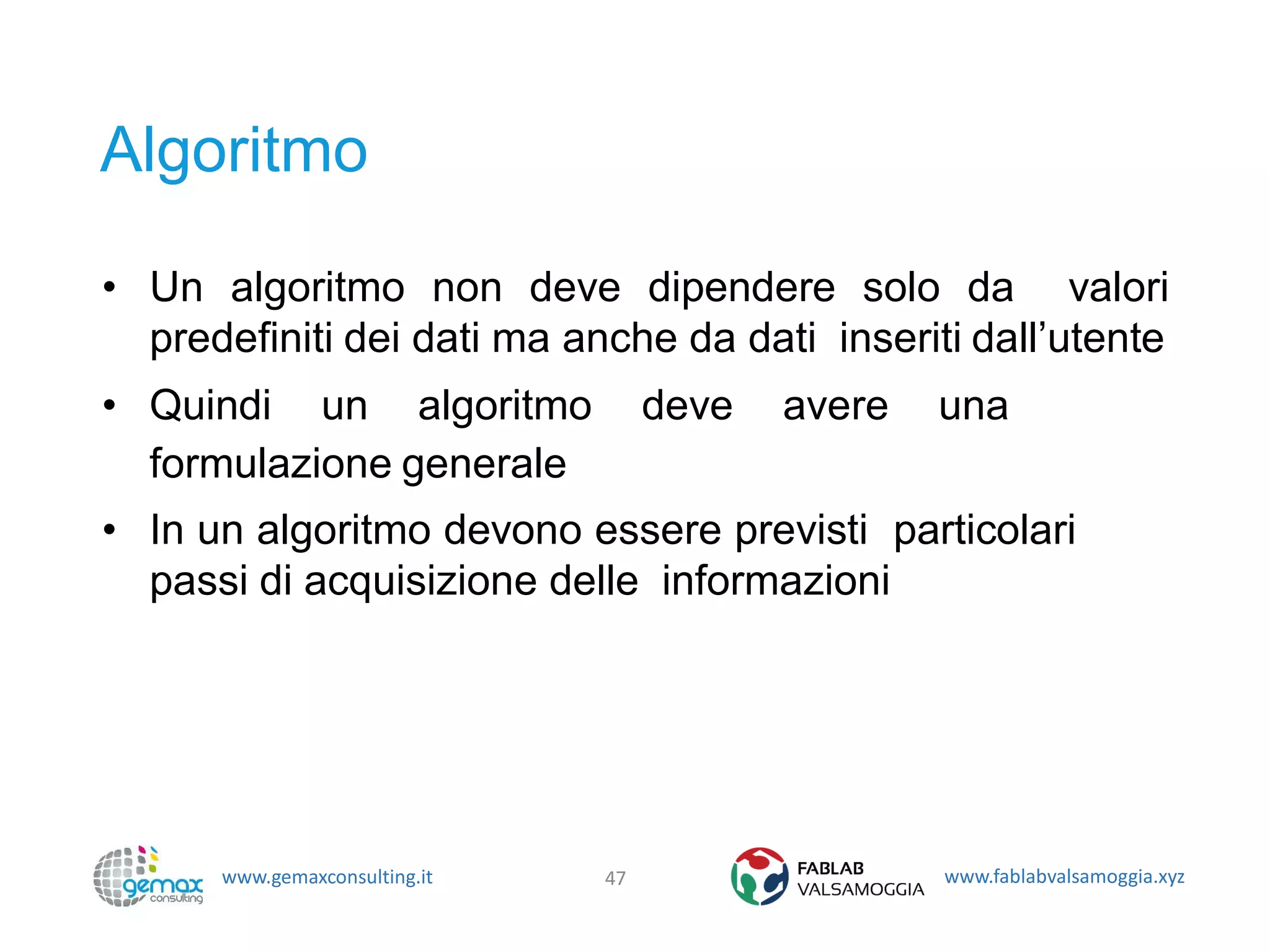 www.gemaxconsulting.it www.fablabvalsamoggia.xyz
Algoritmo
• Un algoritmo non deve dipendere solo da valori
predefiniti dei dati ma anche da dati inseriti dall’utente
• Quindi un algoritmo deve avere una
formulazione generale
• In un algoritmo devono essere previsti particolari
passi di acquisizione delle informazioni
47
 