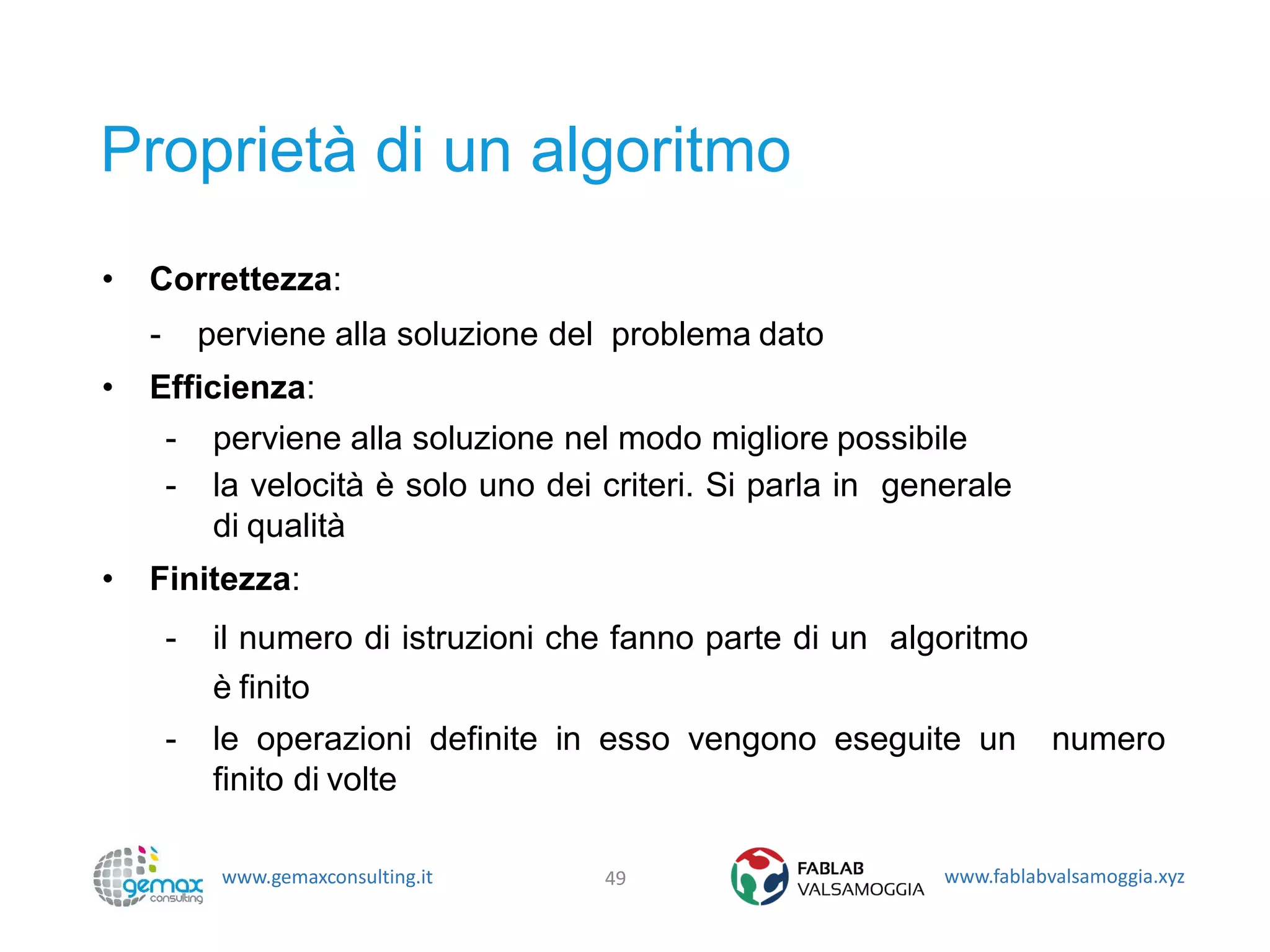 www.gemaxconsulting.it www.fablabvalsamoggia.xyz
Proprietà di un algoritmo
• Correttezza:
- perviene alla soluzione del problema dato
• Efficienza:
- perviene alla soluzione nel modo migliore possibile
- la velocità è solo uno dei criteri. Si parla in generale
di qualità
• Finitezza:
- il numero di istruzioni che fanno parte di un algoritmo
è finito
- le operazioni definite in esso vengono eseguite un numero
finito di volte
49
 