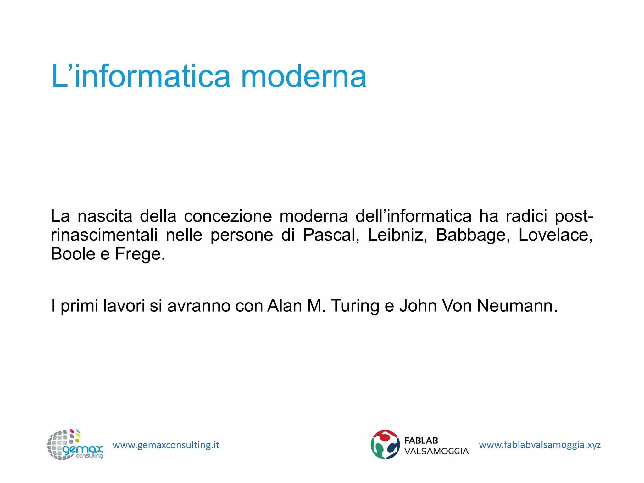 www.gemaxconsulting.it www.fablabvalsamoggia.xyz
L’informatica moderna
La nascita della concezione moderna dell’informatica ha radici post-
rinascimentali nelle persone di Pascal, Leibniz, Babbage, Lovelace,
Boole e Frege.
I primi lavori si avranno con Alan M. Turing e John Von Neumann.
 