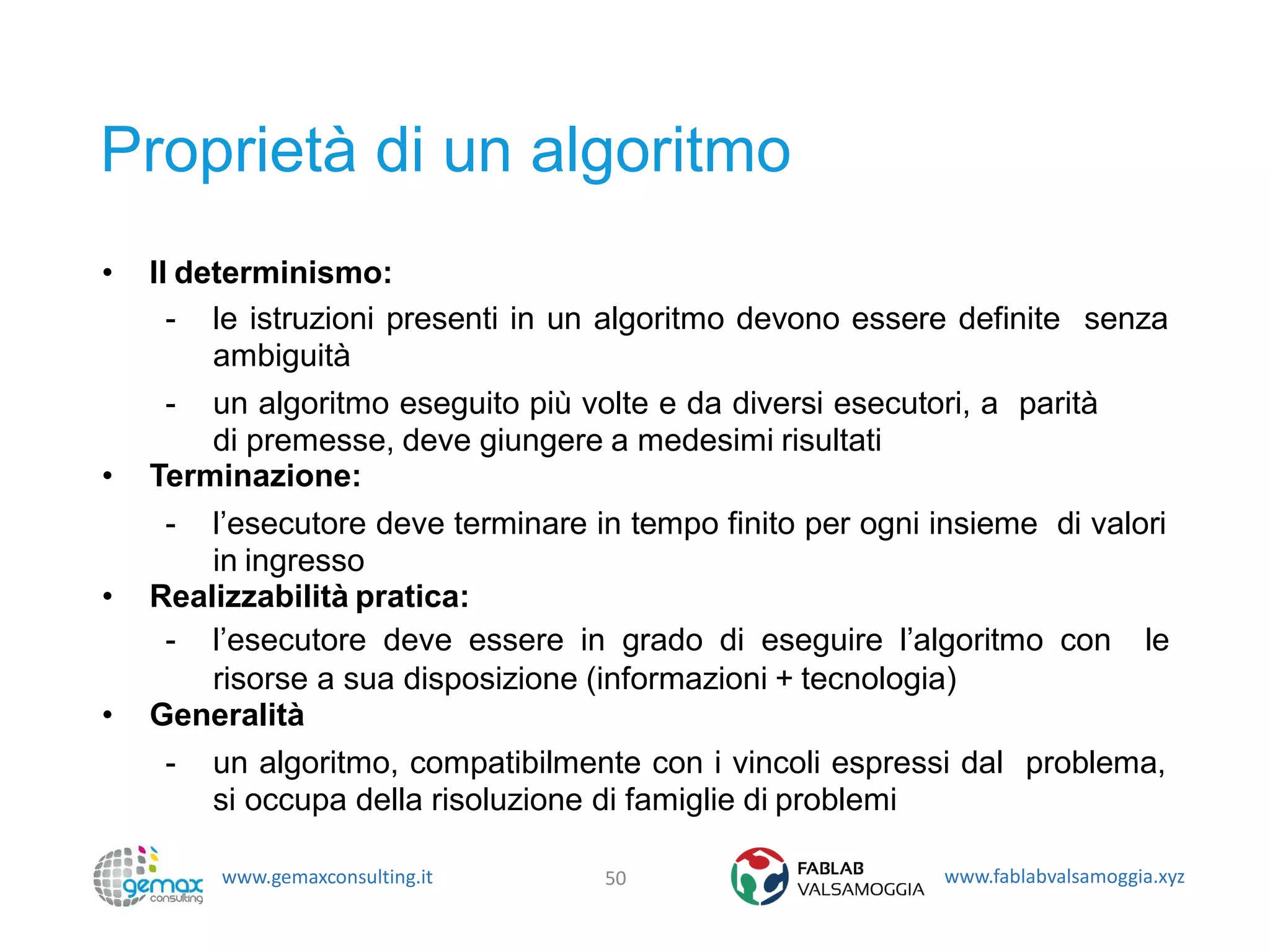 www.gemaxconsulting.it www.fablabvalsamoggia.xyz
Proprietà di un algoritmo
• Il determinismo:
- le istruzioni presenti in un algoritmo devono essere definite senza
ambiguità
- un algoritmo eseguito più volte e da diversi esecutori, a parità
di premesse, deve giungere a medesimi risultati
• Terminazione:
- l’esecutore deve terminare in tempo finito per ogni insieme di valori
in ingresso
• Realizzabilità pratica:
- l’esecutore deve essere in grado di eseguire l’algoritmo con le
risorse a sua disposizione (informazioni + tecnologia)
• Generalità
- un algoritmo, compatibilmente con i vincoli espressi dal problema,
si occupa della risoluzione di famiglie di problemi
50
 