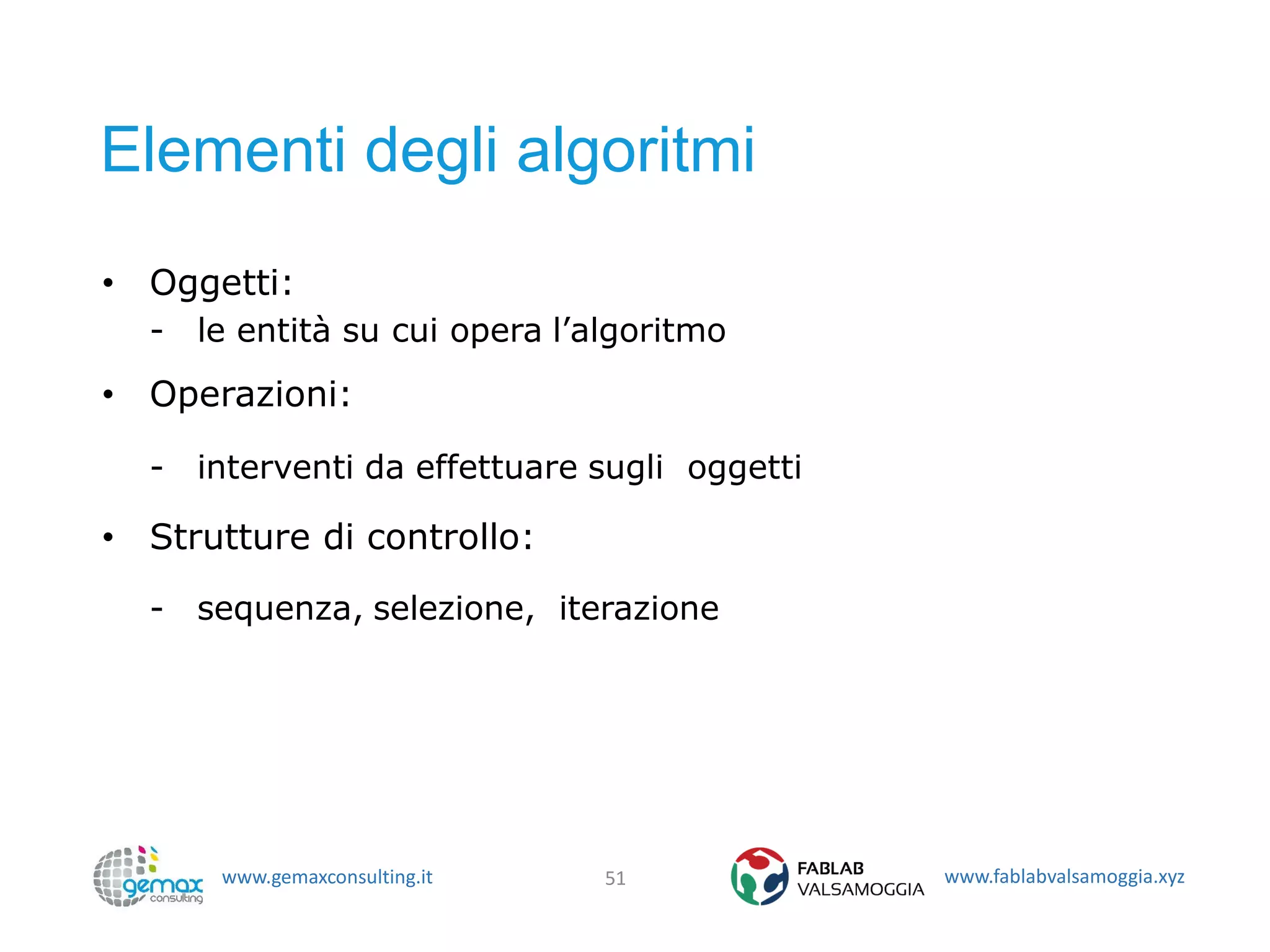 www.gemaxconsulting.it www.fablabvalsamoggia.xyz
Elementi degli algoritmi
• Oggetti:
- le entità su cui opera l’algoritmo
• Operazioni:
- interventi da effettuare sugli oggetti
• Strutture di controllo:
- sequenza, selezione, iterazione
51
 