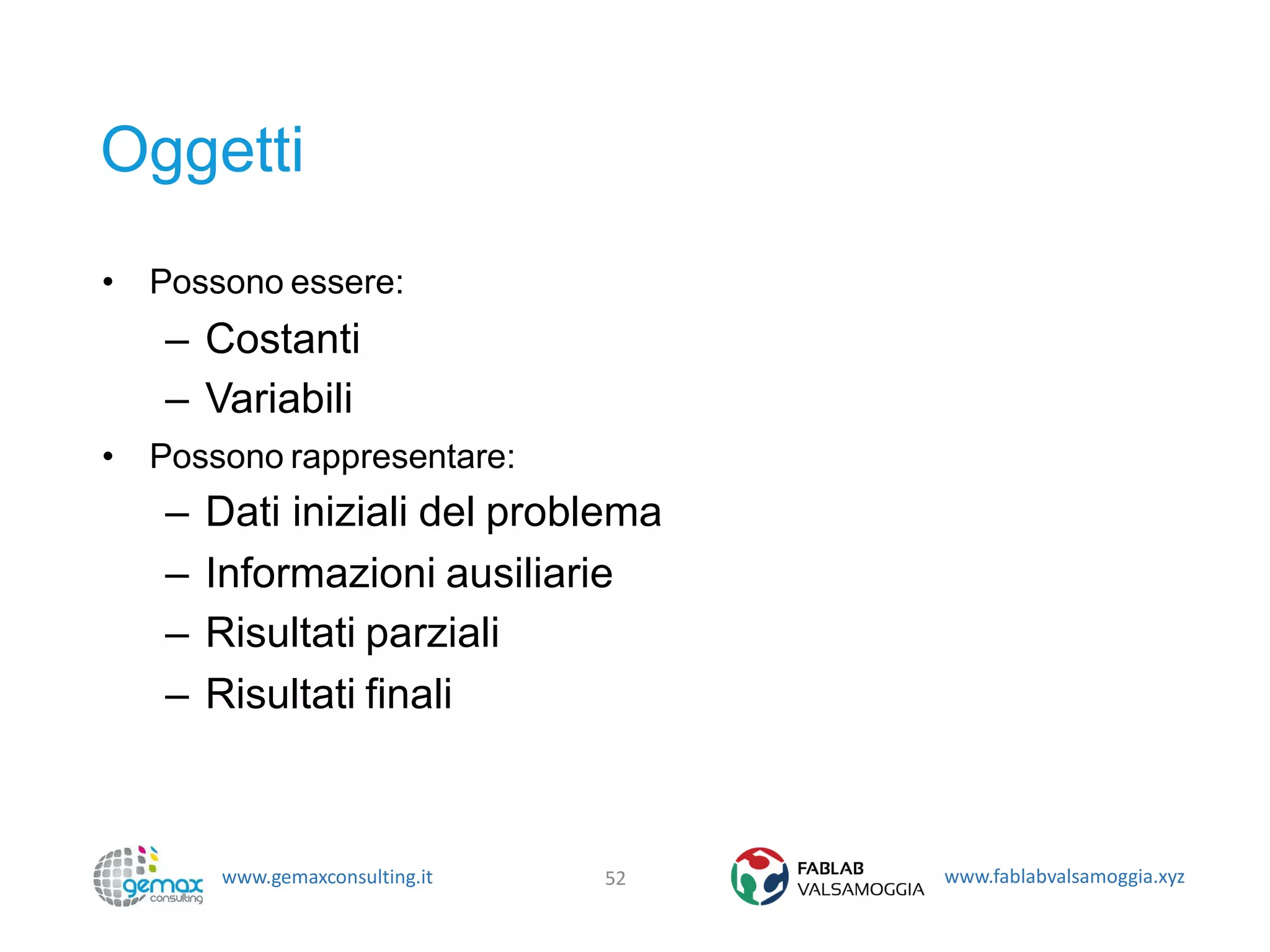 www.gemaxconsulting.it www.fablabvalsamoggia.xyz
Oggetti
• Possono essere:
– Costanti
– Variabili
• Possono rappresentare:
– Dati iniziali del problema
– Informazioni ausiliarie
– Risultati parziali
– Risultati finali
52
 