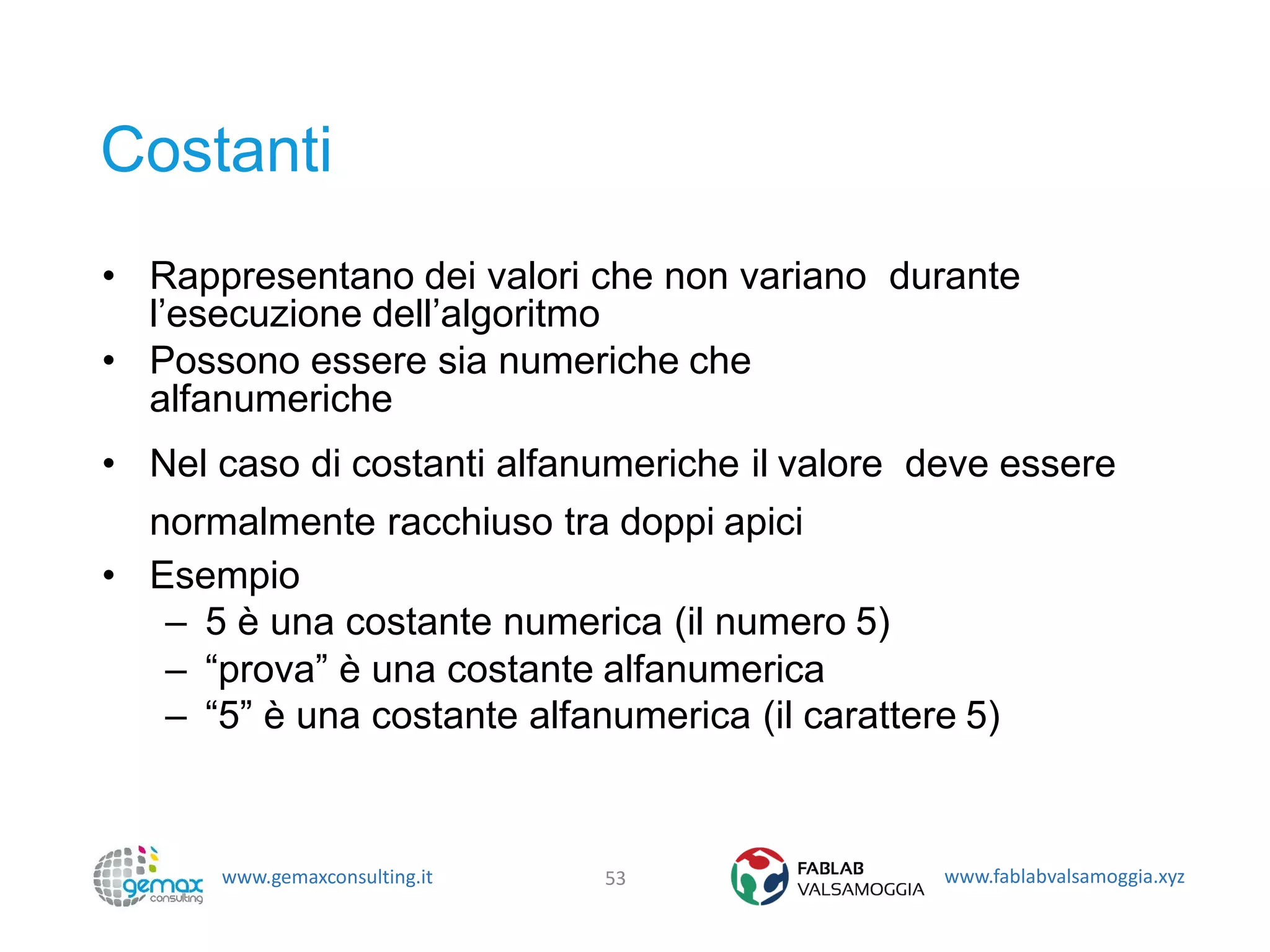 www.gemaxconsulting.it www.fablabvalsamoggia.xyz
Costanti
• Rappresentano dei valori che non variano durante
l’esecuzione dell’algoritmo
• Possono essere sia numeriche che
alfanumeriche
• Nel caso di costanti alfanumeriche il valore deve essere
normalmente racchiuso tra doppi apici
• Esempio
– 5 è una costante numerica (il numero 5)
– “prova” è una costante alfanumerica
– “5” è una costante alfanumerica (il carattere 5)
53
 