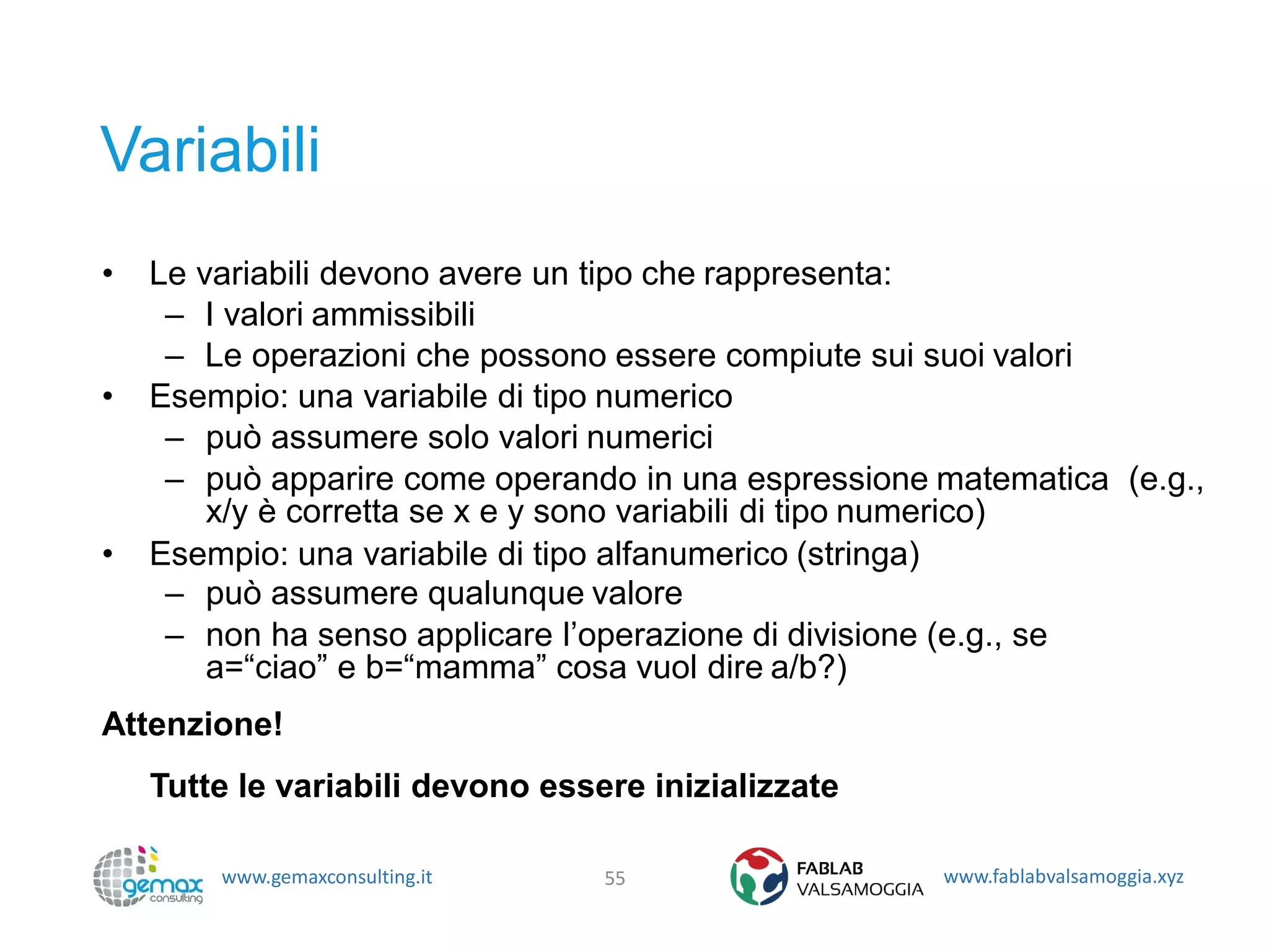 www.gemaxconsulting.it www.fablabvalsamoggia.xyz
Variabili
• Le variabili devono avere un tipo che rappresenta:
– I valori ammissibili
– Le operazioni che possono essere compiute sui suoi valori
• Esempio: una variabile di tipo numerico
– può assumere solo valori numerici
– può apparire come operando in una espressione matematica (e.g.,
x/y è corretta se x e y sono variabili di tipo numerico)
• Esempio: una variabile di tipo alfanumerico (stringa)
– può assumere qualunque valore
– non ha senso applicare l’operazione di divisione (e.g., se
a=“ciao” e b=“mamma” cosa vuol dire a/b?)
Attenzione!
Tutte le variabili devono essere inizializzate
55
 