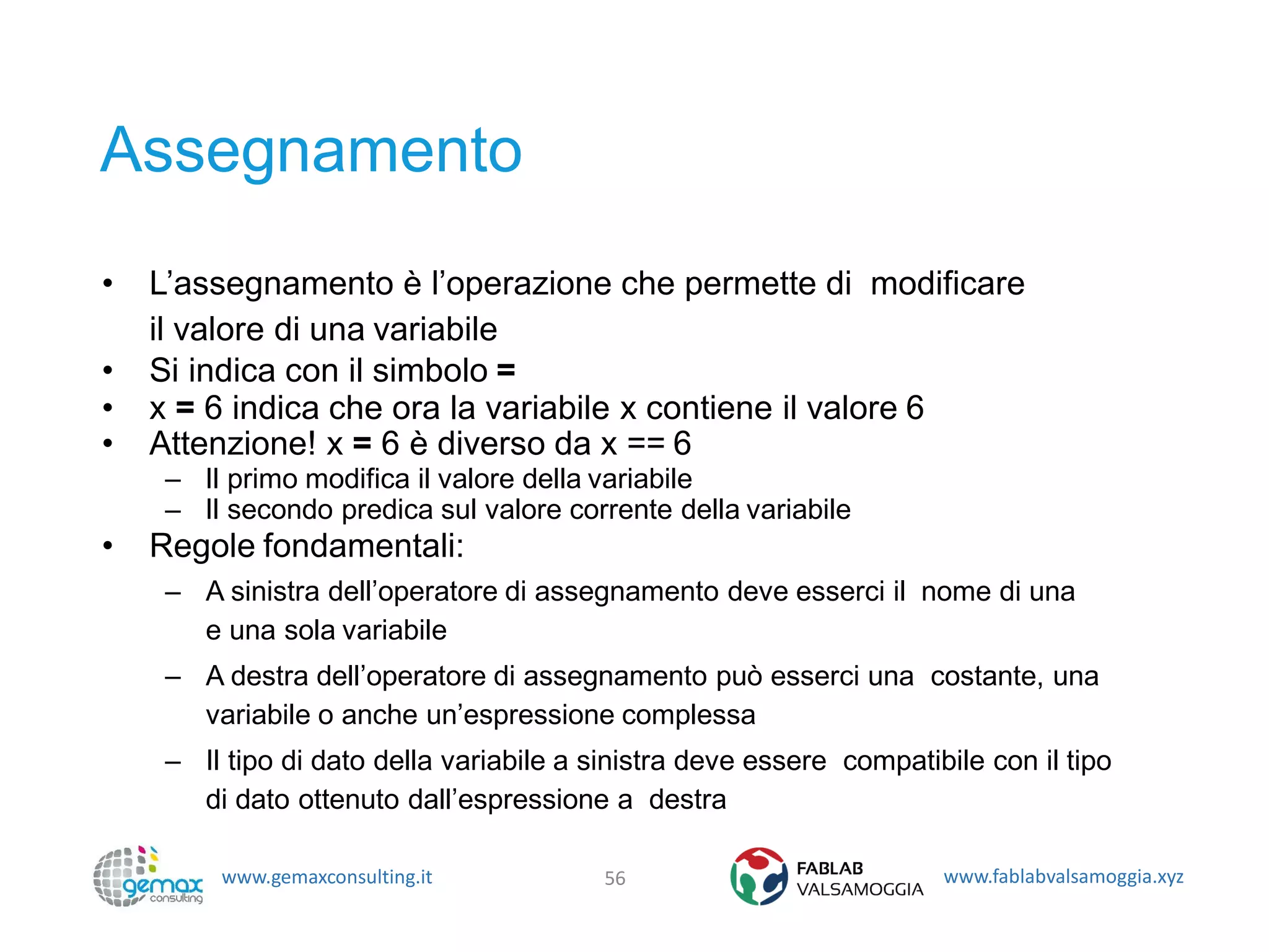 www.gemaxconsulting.it www.fablabvalsamoggia.xyz
Assegnamento
• L’assegnamento è l’operazione che permette di modificare
il valore di una variabile
• Si indica con il simbolo =
• x = 6 indica che ora la variabile x contiene il valore 6
• Attenzione! x = 6 è diverso da x == 6
– Il primo modifica il valore della variabile
– Il secondo predica sul valore corrente della variabile
• Regole fondamentali:
– A sinistra dell’operatore di assegnamento deve esserci il nome di una
e una sola variabile
– A destra dell’operatore di assegnamento può esserci una costante, una
variabile o anche un’espressione complessa
– Il tipo di dato della variabile a sinistra deve essere compatibile con il tipo
di dato ottenuto dall’espressione a destra
56
 