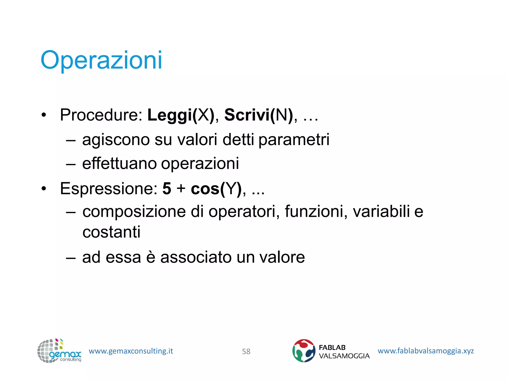 www.gemaxconsulting.it www.fablabvalsamoggia.xyz
Operazioni
• Procedure: Leggi(X), Scrivi(N), …
– agiscono su valori detti parametri
– effettuano operazioni
• Espressione: 5 + cos(Y), ...
– composizione di operatori, funzioni, variabili e
costanti
– ad essa è associato un valore
58
 