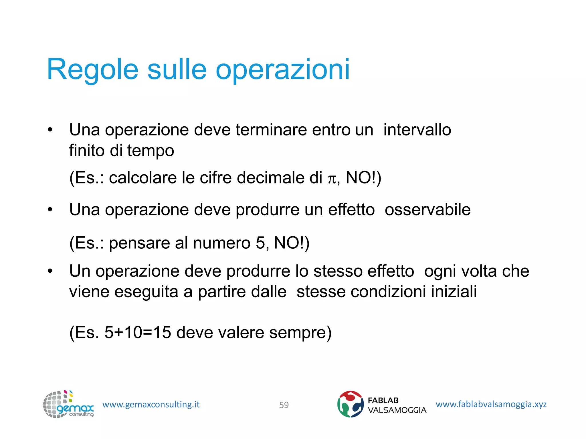 www.gemaxconsulting.it www.fablabvalsamoggia.xyz
Regole sulle operazioni
• Una operazione deve terminare entro un intervallo
finito di tempo
(Es.: calcolare le cifre decimale di , NO!)
• Una operazione deve produrre un effetto osservabile
(Es.: pensare al numero 5, NO!)
• Un operazione deve produrre lo stesso effetto ogni volta che
viene eseguita a partire dalle stesse condizioni iniziali
(Es. 5+10=15 deve valere sempre)
59
 