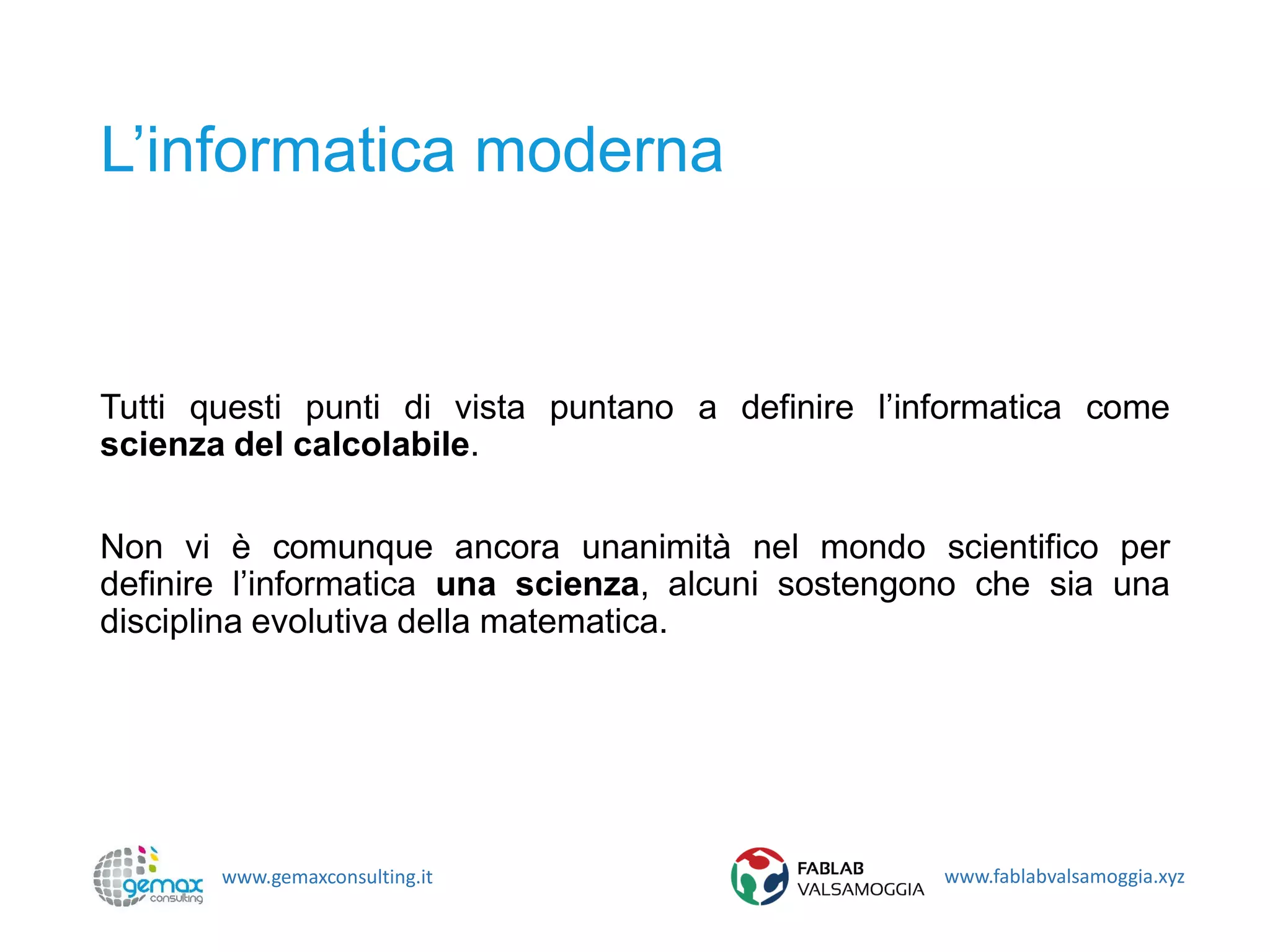 www.gemaxconsulting.it www.fablabvalsamoggia.xyz
L’informatica moderna
Tutti questi punti di vista puntano a definire l’informatica come
scienza del calcolabile.
Non vi è comunque ancora unanimità nel mondo scientifico per
definire l’informatica una scienza, alcuni sostengono che sia una
disciplina evolutiva della matematica.
 
