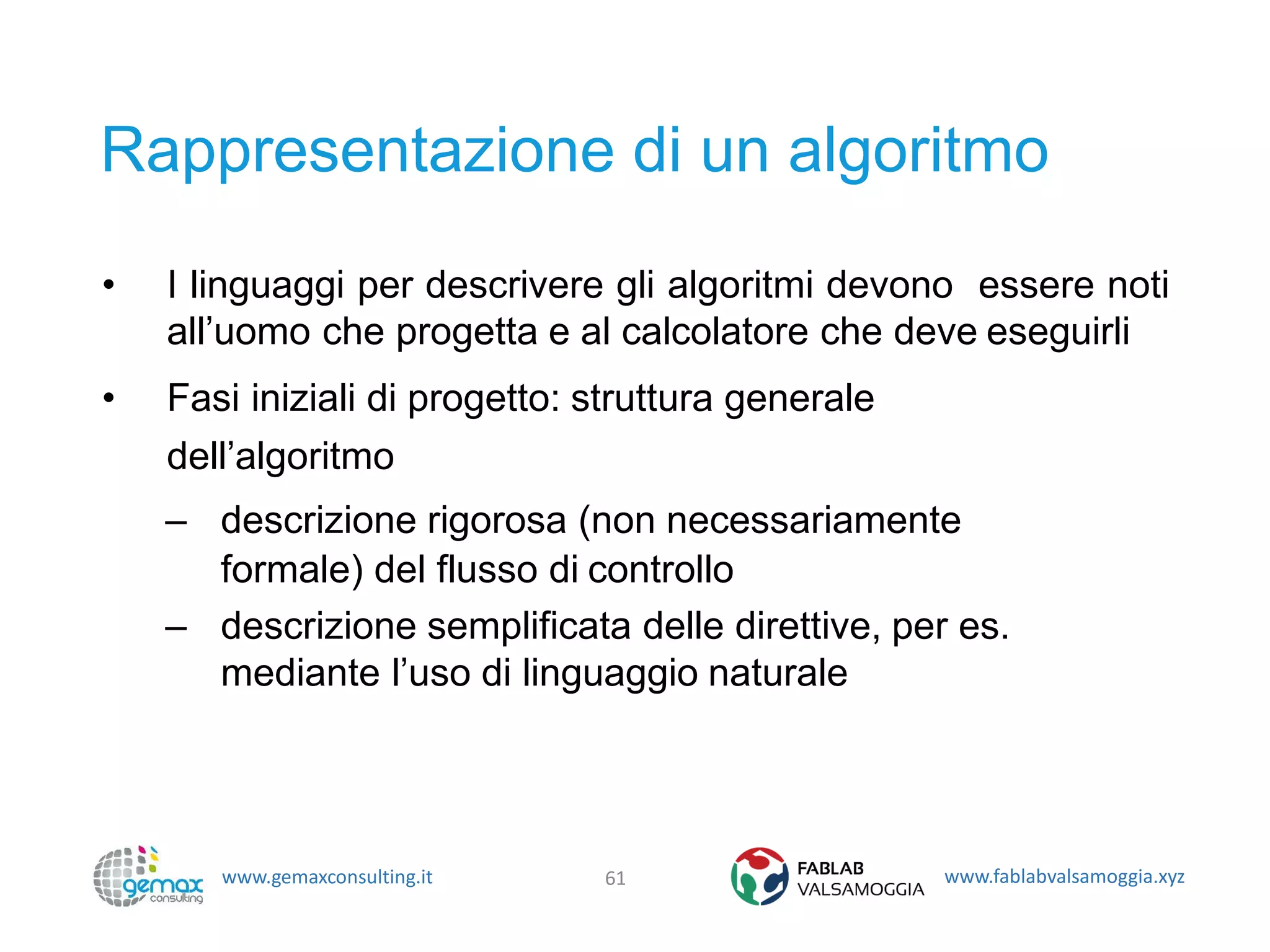 www.gemaxconsulting.it www.fablabvalsamoggia.xyz
Rappresentazione di un algoritmo
• I linguaggi per descrivere gli algoritmi devono essere noti
all’uomo che progetta e al calcolatore che deve eseguirli
• Fasi iniziali di progetto: struttura generale
dell’algoritmo
– descrizione rigorosa (non necessariamente
formale) del flusso di controllo
– descrizione semplificata delle direttive, per es.
mediante l’uso di linguaggio naturale
61
 