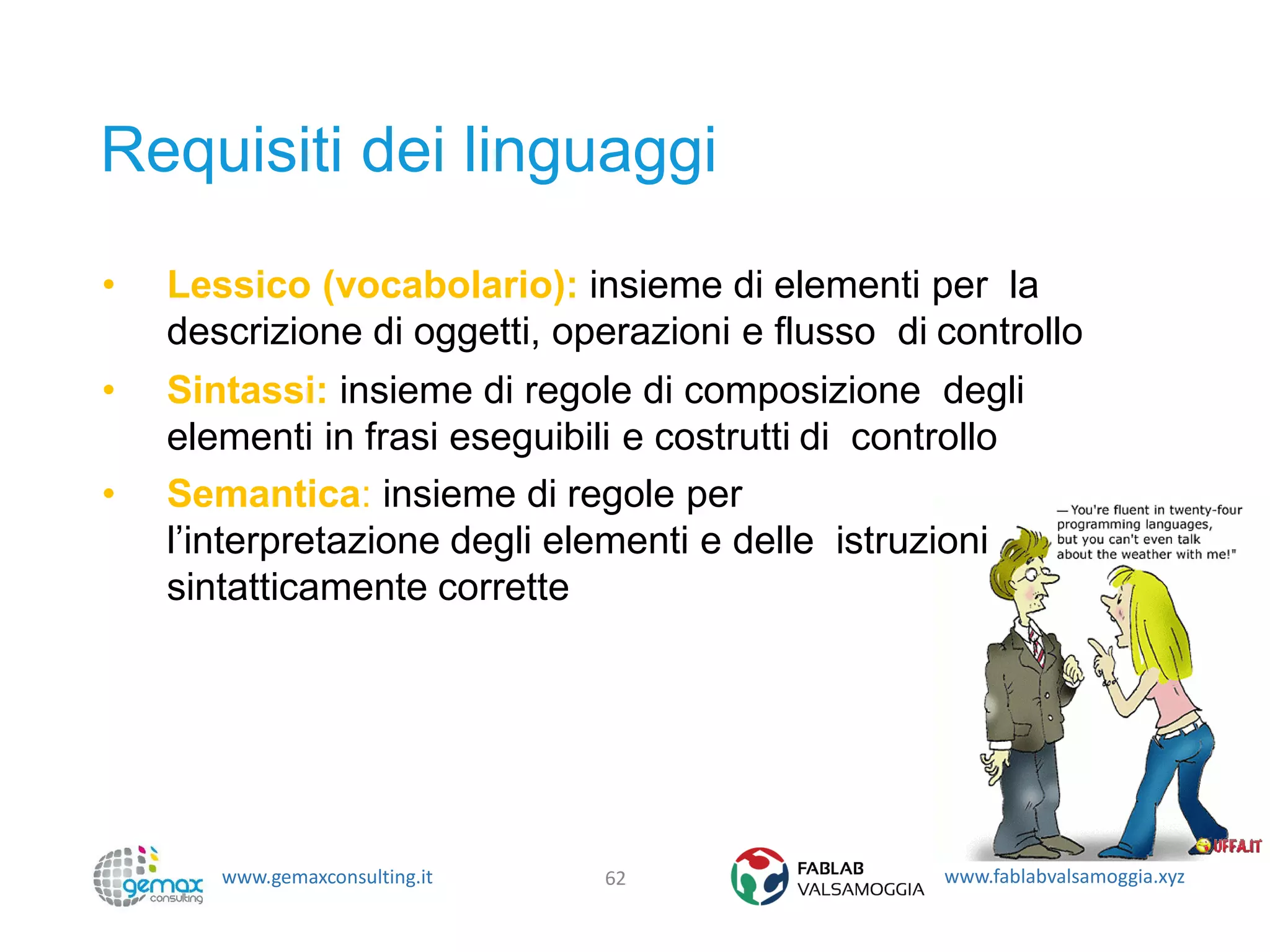 www.gemaxconsulting.it www.fablabvalsamoggia.xyz
Requisiti dei linguaggi
• Lessico (vocabolario): insieme di elementi per la
descrizione di oggetti, operazioni e flusso di controllo
• Sintassi: insieme di regole di composizione degli
elementi in frasi eseguibili e costrutti di controllo
• Semantica: insieme di regole per
l’interpretazione degli elementi e delle istruzioni
sintatticamente corrette
62
 