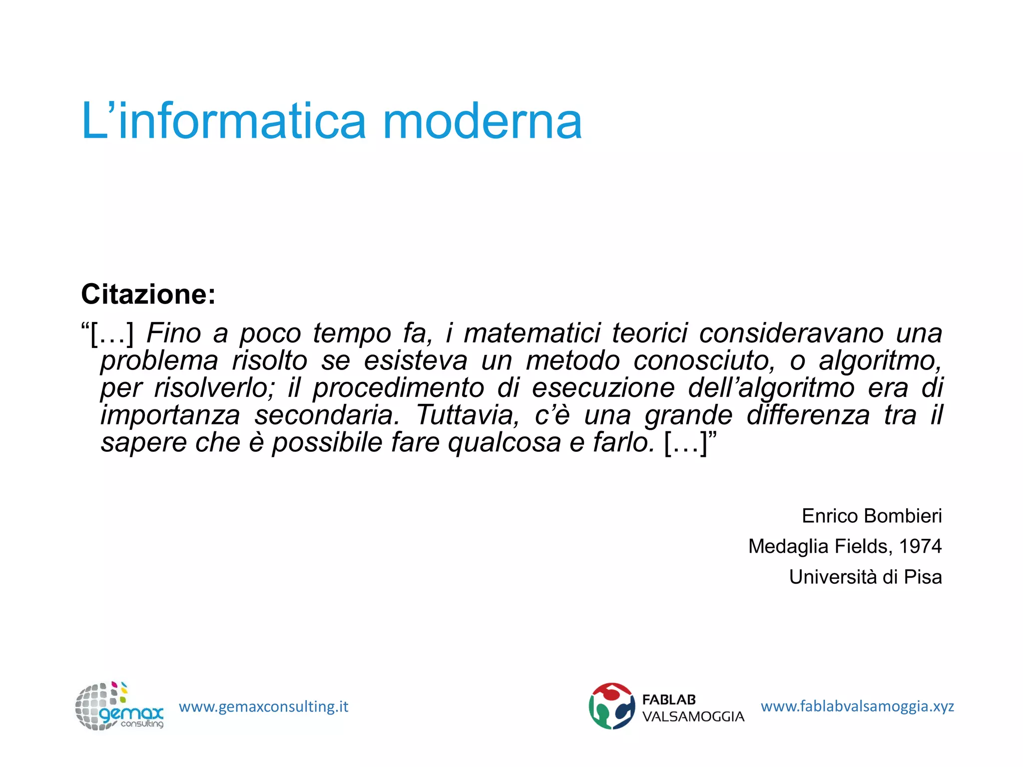 www.gemaxconsulting.it www.fablabvalsamoggia.xyz
L’informatica moderna
Citazione:
“[…] Fino a poco tempo fa, i matematici teorici consideravano una
problema risolto se esisteva un metodo conosciuto, o algoritmo,
per risolverlo; il procedimento di esecuzione dell’algoritmo era di
importanza secondaria. Tuttavia, c’è una grande differenza tra il
sapere che è possibile fare qualcosa e farlo. […]”
Enrico Bombieri
Medaglia Fields, 1974
Università di Pisa
 