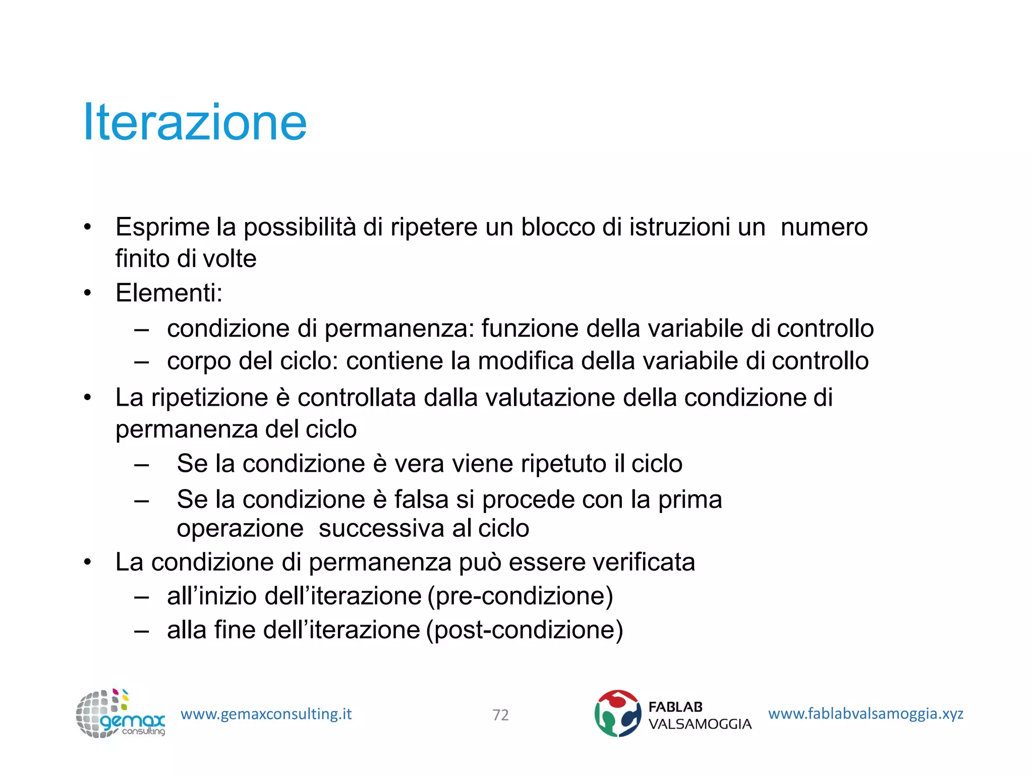www.gemaxconsulting.it www.fablabvalsamoggia.xyz
Iterazione
• Esprime la possibilità di ripetere un blocco di istruzioni un numero
finito di volte
• Elementi:
– condizione di permanenza: funzione della variabile di controllo
– corpo del ciclo: contiene la modifica della variabile di controllo
• La ripetizione è controllata dalla valutazione della condizione di
permanenza del ciclo
– Se la condizione è vera viene ripetuto il ciclo
– Se la condizione è falsa si procede con la prima
operazione successiva al ciclo
• La condizione di permanenza può essere verificata
– all’inizio dell’iterazione (pre-condizione)
– alla fine dell’iterazione (post-condizione)
72
 