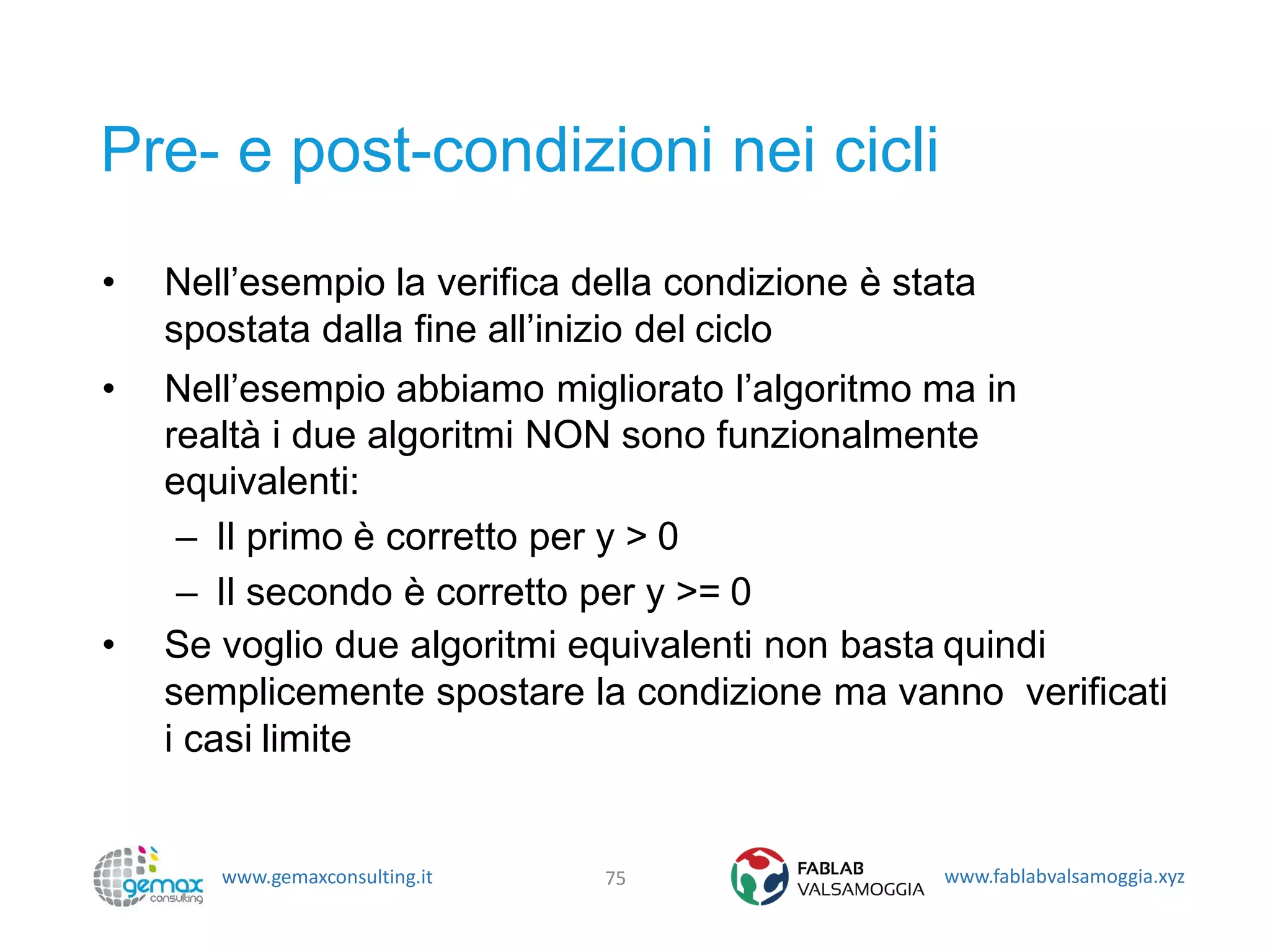 www.gemaxconsulting.it www.fablabvalsamoggia.xyz
Pre- e post-condizioni nei cicli
• Nell’esempio la verifica della condizione è stata
spostata dalla fine all’inizio del ciclo
• Nell’esempio abbiamo migliorato l’algoritmo ma in
realtà i due algoritmi NON sono funzionalmente
equivalenti:
– Il primo è corretto per y > 0
– Il secondo è corretto per y >= 0
• Se voglio due algoritmi equivalenti non basta quindi
semplicemente spostare la condizione ma vanno verificati
i casi limite
75
 