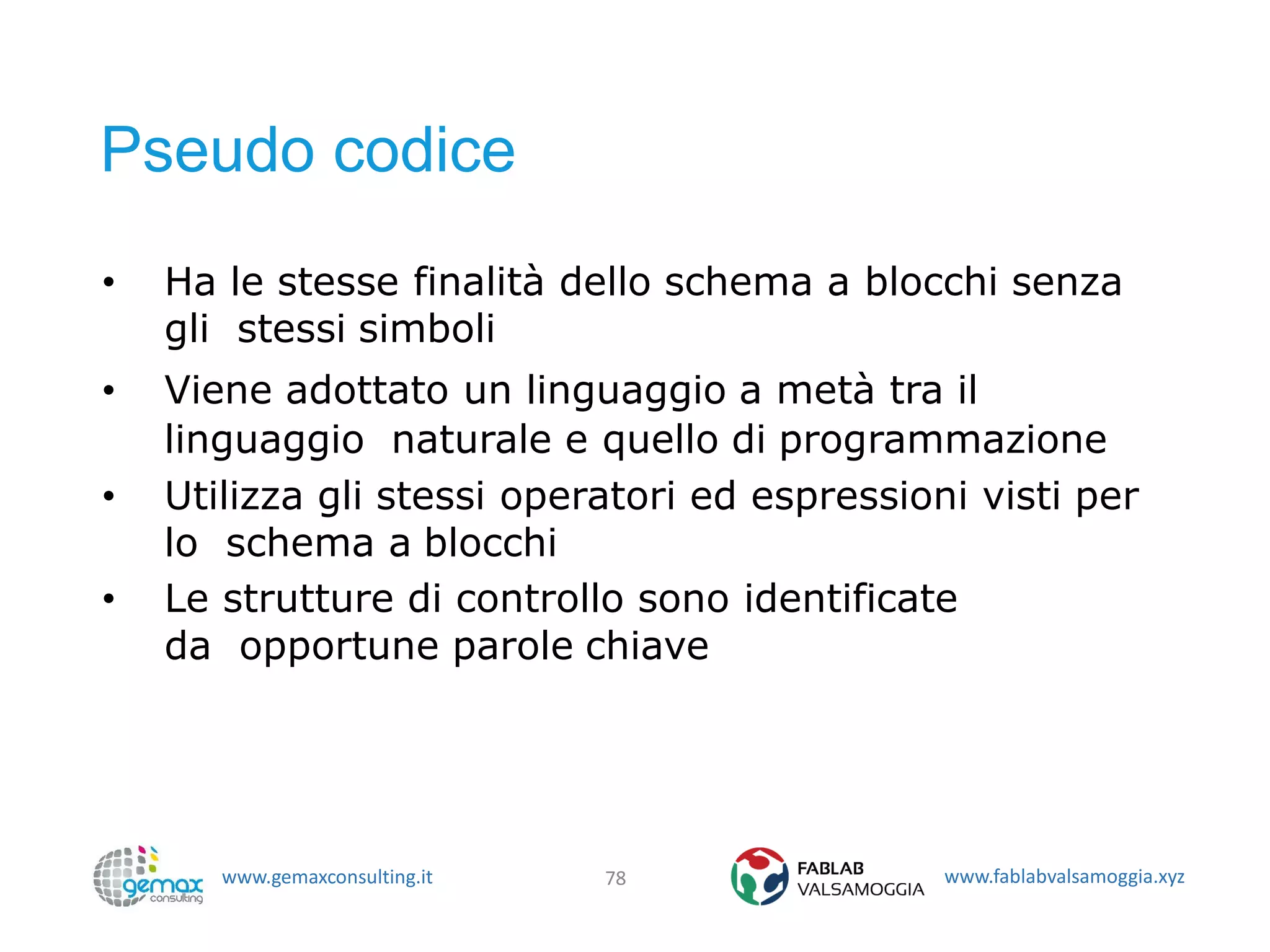 www.gemaxconsulting.it www.fablabvalsamoggia.xyz
Pseudo codice
• Ha le stesse finalità dello schema a blocchi senza
gli stessi simboli
• Viene adottato un linguaggio a metà tra il
linguaggio naturale e quello di programmazione
• Utilizza gli stessi operatori ed espressioni visti per
lo schema a blocchi
• Le strutture di controllo sono identificate
da opportune parole chiave
78
 