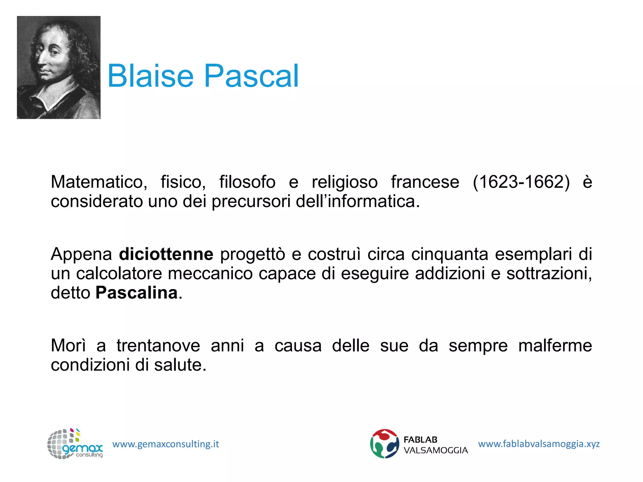www.gemaxconsulting.it www.fablabvalsamoggia.xyz
Blaise Pascal
Matematico, fisico, filosofo e religioso francese (1623-1662) è
considerato uno dei precursori dell’informatica.
Appena diciottenne progettò e costruì circa cinquanta esemplari di
un calcolatore meccanico capace di eseguire addizioni e sottrazioni,
detto Pascalina.
Morì a trentanove anni a causa delle sue da sempre malferme
condizioni di salute.
 