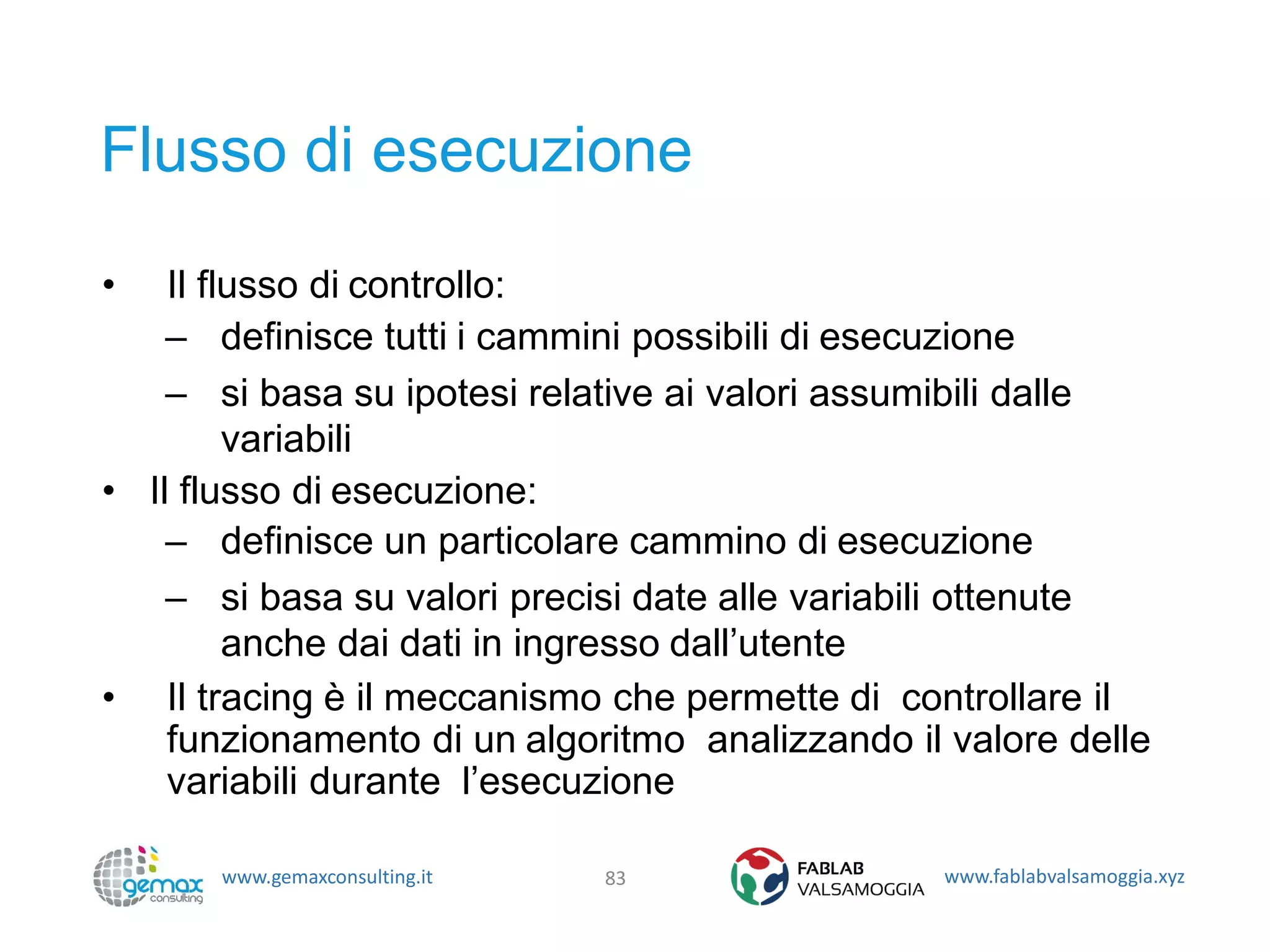 www.gemaxconsulting.it www.fablabvalsamoggia.xyz
Flusso di esecuzione
• Il flusso di controllo:
– definisce tutti i cammini possibili di esecuzione
– si basa su ipotesi relative ai valori assumibili dalle
variabili
• Il flusso di esecuzione:
– definisce un particolare cammino di esecuzione
– si basa su valori precisi date alle variabili ottenute
anche dai dati in ingresso dall’utente
• Il tracing è il meccanismo che permette di controllare il
funzionamento di un algoritmo analizzando il valore delle
variabili durante l’esecuzione
83
 
