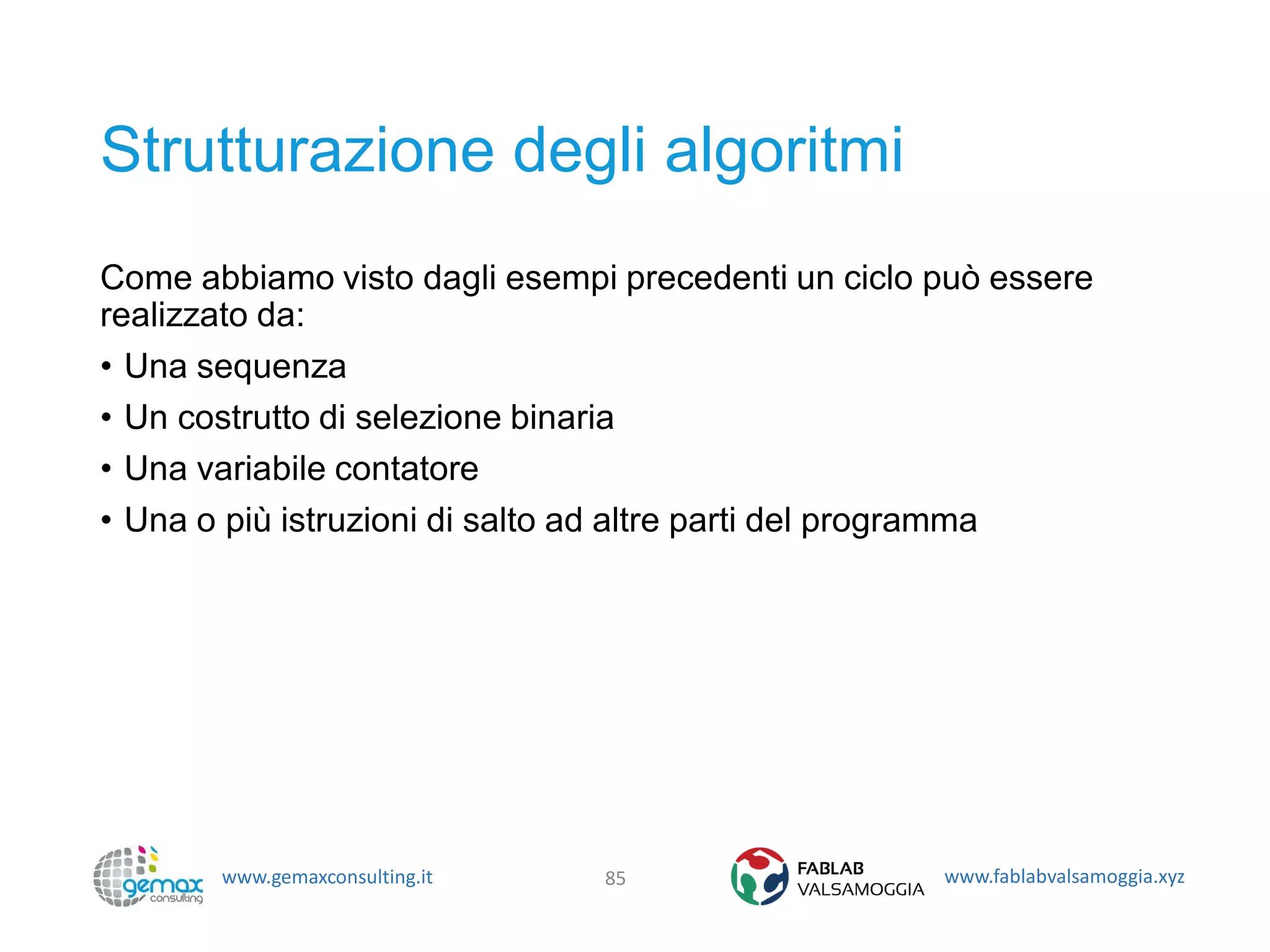 www.gemaxconsulting.it www.fablabvalsamoggia.xyz
Strutturazione degli algoritmi
Come abbiamo visto dagli esempi precedenti un ciclo può essere
realizzato da:
• Una sequenza
• Un costrutto di selezione binaria
• Una variabile contatore
• Una o più istruzioni di salto ad altre parti del programma
85
 