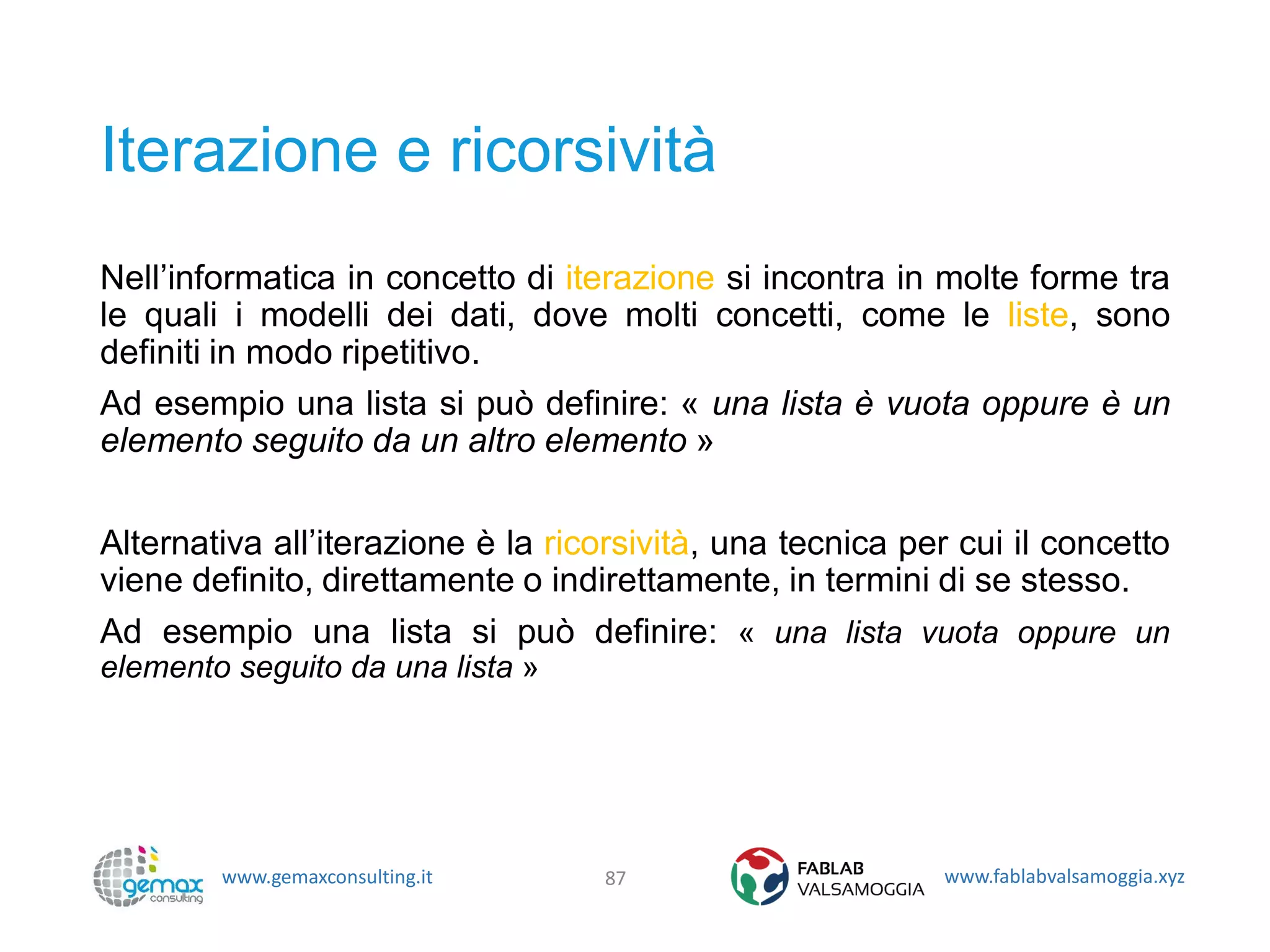 www.gemaxconsulting.it www.fablabvalsamoggia.xyz
Iterazione e ricorsività
Nell’informatica in concetto di iterazione si incontra in molte forme tra
le quali i modelli dei dati, dove molti concetti, come le liste, sono
definiti in modo ripetitivo.
Ad esempio una lista si può definire: « una lista è vuota oppure è un
elemento seguito da un altro elemento »
Alternativa all’iterazione è la ricorsività, una tecnica per cui il concetto
viene definito, direttamente o indirettamente, in termini di se stesso.
Ad esempio una lista si può definire: « una lista vuota oppure un
elemento seguito da una lista »
87
 