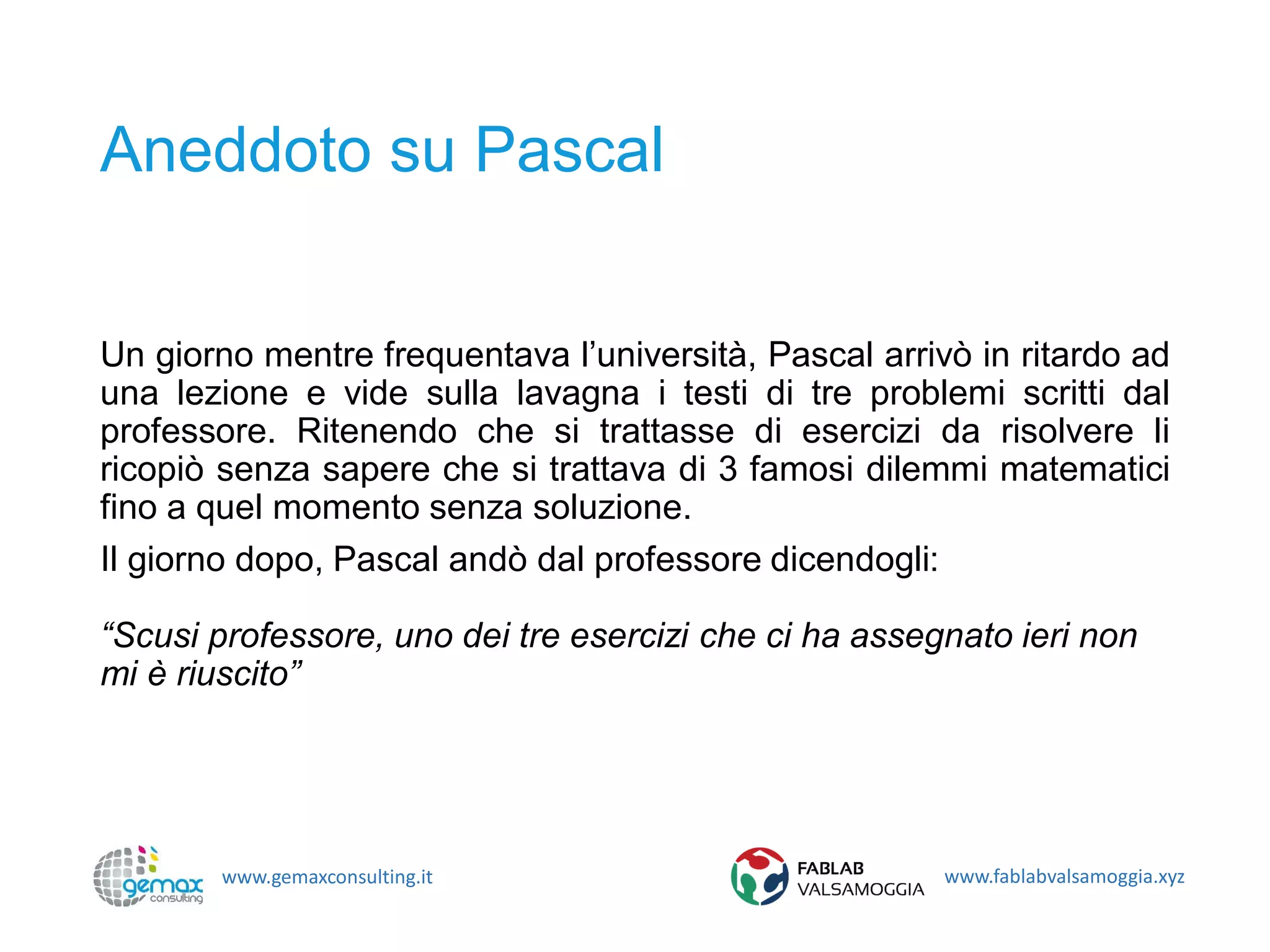 www.gemaxconsulting.it www.fablabvalsamoggia.xyz
Aneddoto su Pascal
Un giorno mentre frequentava l’università, Pascal arrivò in ritardo ad
una lezione e vide sulla lavagna i testi di tre problemi scritti dal
professore. Ritenendo che si trattasse di esercizi da risolvere li
ricopiò senza sapere che si trattava di 3 famosi dilemmi matematici
fino a quel momento senza soluzione.
Il giorno dopo, Pascal andò dal professore dicendogli:
“Scusi professore, uno dei tre esercizi che ci ha assegnato ieri non
mi è riuscito”
 