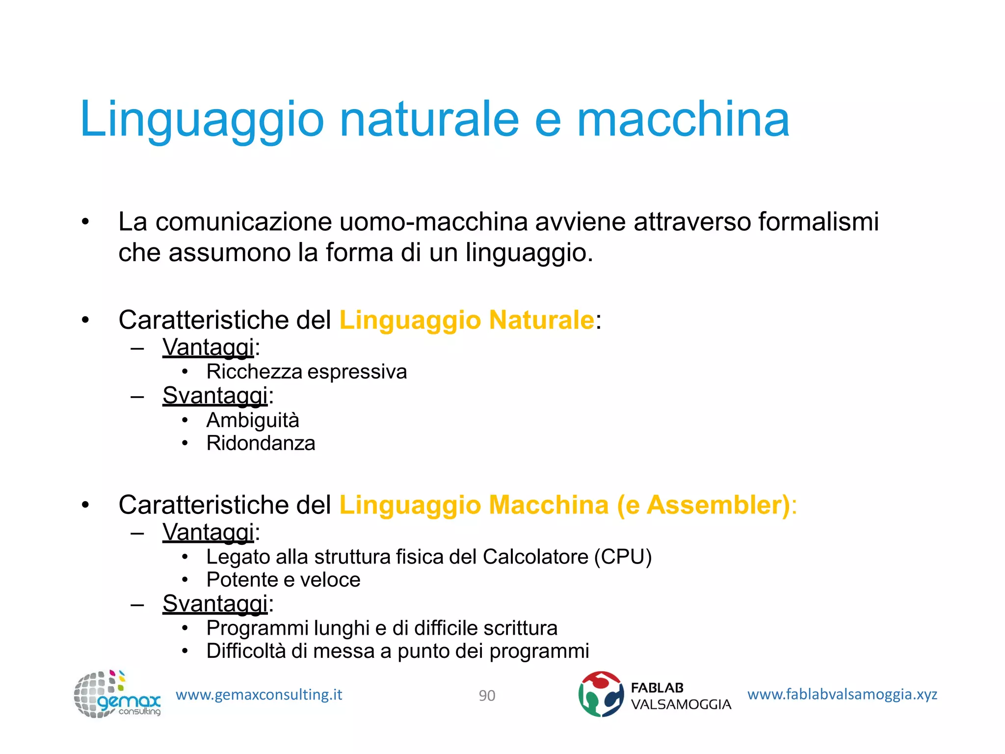 www.gemaxconsulting.it www.fablabvalsamoggia.xyz
Linguaggio naturale e macchina
• La comunicazione uomo-macchina avviene attraverso formalismi
che assumono la forma di un linguaggio.
• Caratteristiche del Linguaggio Naturale:
– Vantaggi:
• Ricchezza espressiva
– Svantaggi:
• Ambiguità
• Ridondanza
• Caratteristiche del Linguaggio Macchina (e Assembler):
– Vantaggi:
• Legato alla struttura fisica del Calcolatore (CPU)
• Potente e veloce
– Svantaggi:
• Programmi lunghi e di difficile scrittura
• Difficoltà di messa a punto dei programmi
90
 