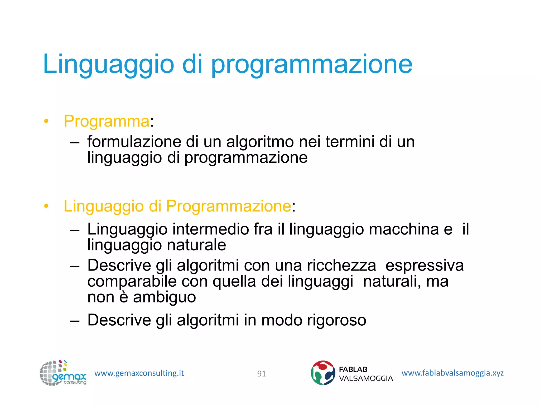 www.gemaxconsulting.it www.fablabvalsamoggia.xyz
Linguaggio di programmazione
• Programma:
– formulazione di un algoritmo nei termini di un
linguaggio di programmazione
• Linguaggio di Programmazione:
– Linguaggio intermedio fra il linguaggio macchina e il
linguaggio naturale
– Descrive gli algoritmi con una ricchezza espressiva
comparabile con quella dei linguaggi naturali, ma
non è ambiguo
– Descrive gli algoritmi in modo rigoroso
91
 