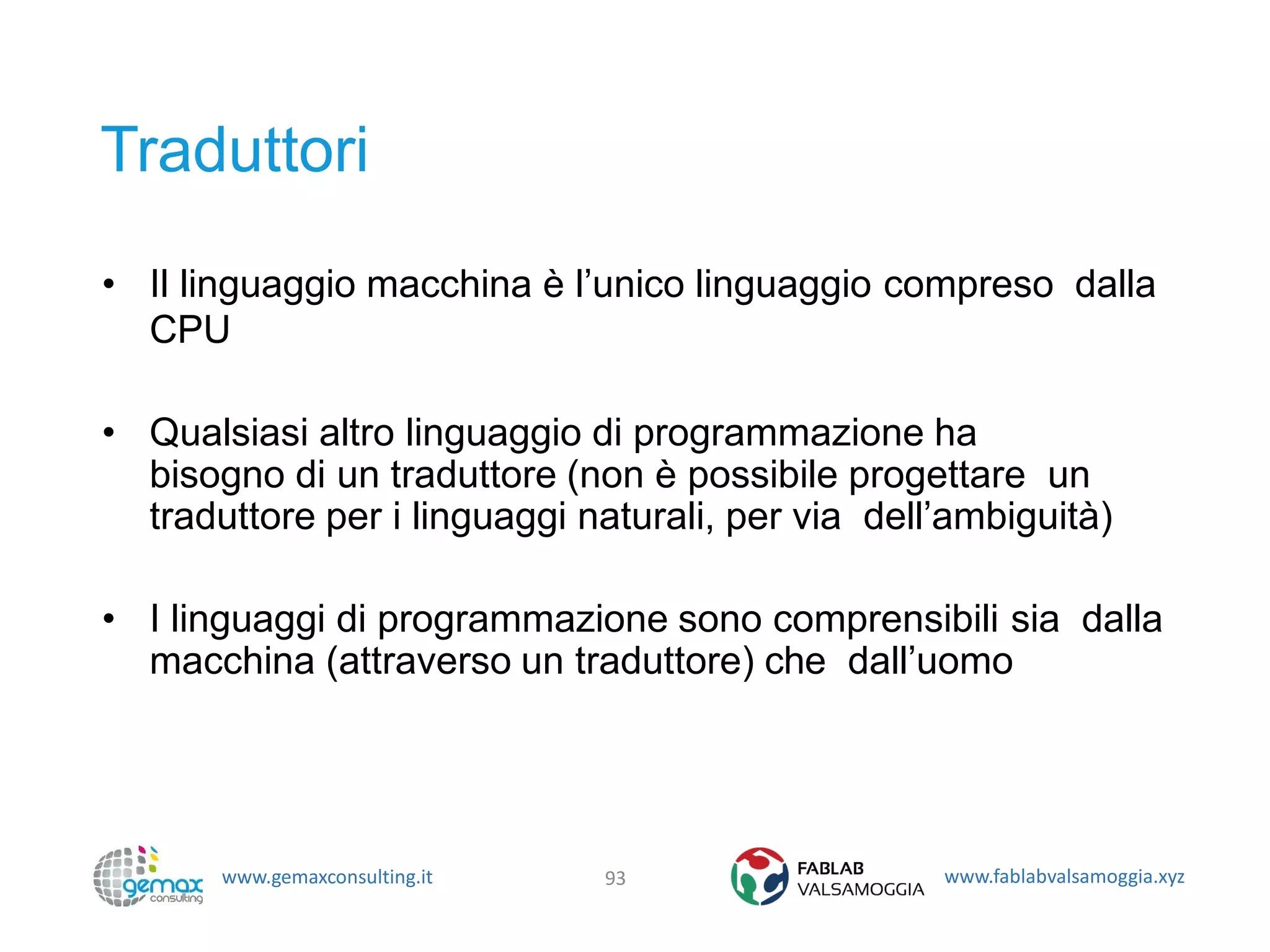 www.gemaxconsulting.it www.fablabvalsamoggia.xyz
Traduttori
• Il linguaggio macchina è l’unico linguaggio compreso dalla
CPU
• Qualsiasi altro linguaggio di programmazione ha
bisogno di un traduttore (non è possibile progettare un
traduttore per i linguaggi naturali, per via dell’ambiguità)
• I linguaggi di programmazione sono comprensibili sia dalla
macchina (attraverso un traduttore) che dall’uomo
93
 
