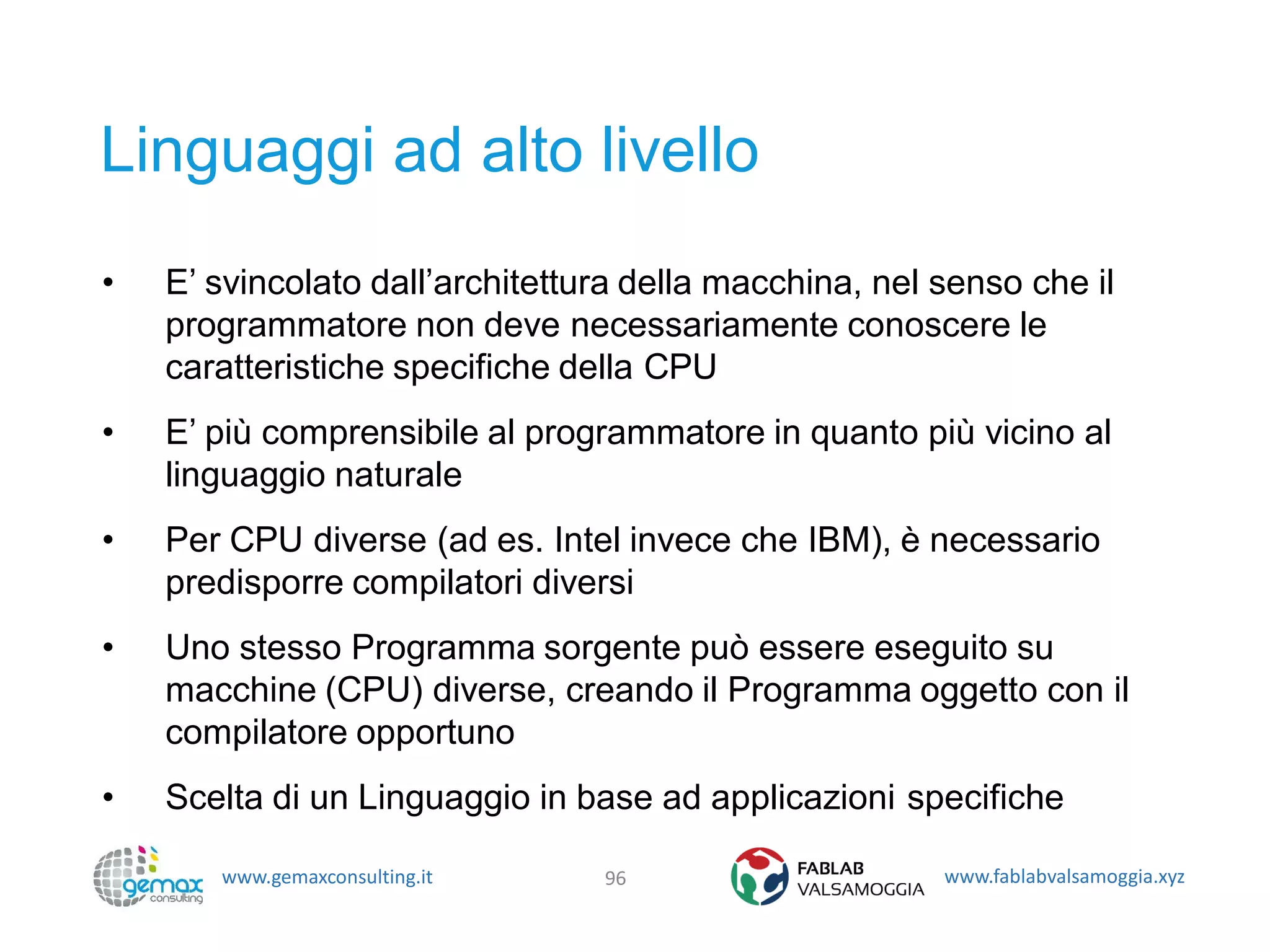 www.gemaxconsulting.it www.fablabvalsamoggia.xyz
Linguaggi ad alto livello
• E’ svincolato dall’architettura della macchina, nel senso che il
programmatore non deve necessariamente conoscere le
caratteristiche specifiche della CPU
• E’ più comprensibile al programmatore in quanto più vicino al
linguaggio naturale
• Per CPU diverse (ad es. Intel invece che IBM), è necessario
predisporre compilatori diversi
• Uno stesso Programma sorgente può essere eseguito su
macchine (CPU) diverse, creando il Programma oggetto con il
compilatore opportuno
• Scelta di un Linguaggio in base ad applicazioni specifiche
96
 
