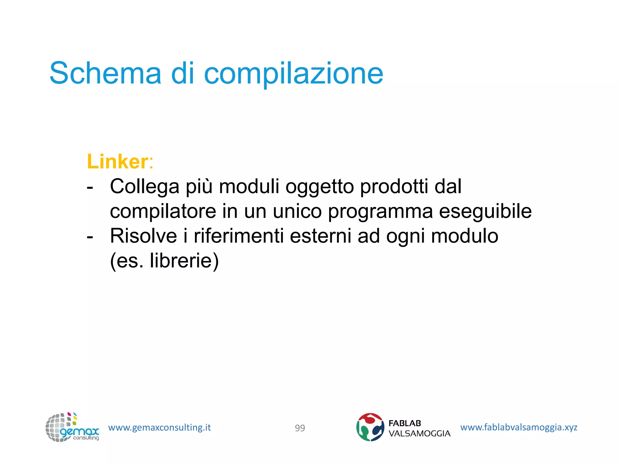 www.gemaxconsulting.it www.fablabvalsamoggia.xyz
Schema di compilazione
99
Linker:
- Collega più moduli oggetto prodotti dal
compilatore in un unico programma eseguibile
- Risolve i riferimenti esterni ad ogni modulo
(es. librerie)
 