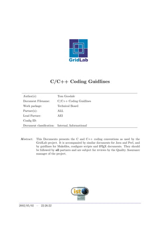 C/C++ Coding Guidlines
Author(s): Tom Goodale
Document Filename: C/C++ Coding Guidlines
Work package: Technical Board
Partner(s): ALL
Lead Partner: AEI
Conﬁg ID:
Document classiﬁcation: Internal, Informational
Abstract: This Documents presents the C and C++ coding conventions as used by the
GridLab project. It is accompanied by similar documents for Java and Perl, and
by guidlines for Makeﬁles, conﬁgure scripts and LATEX documents. They should
be followed by all partners and are subject for reviews by the Quality Assurance
manager of the project.
2002/05/02 – 22:26:22
 