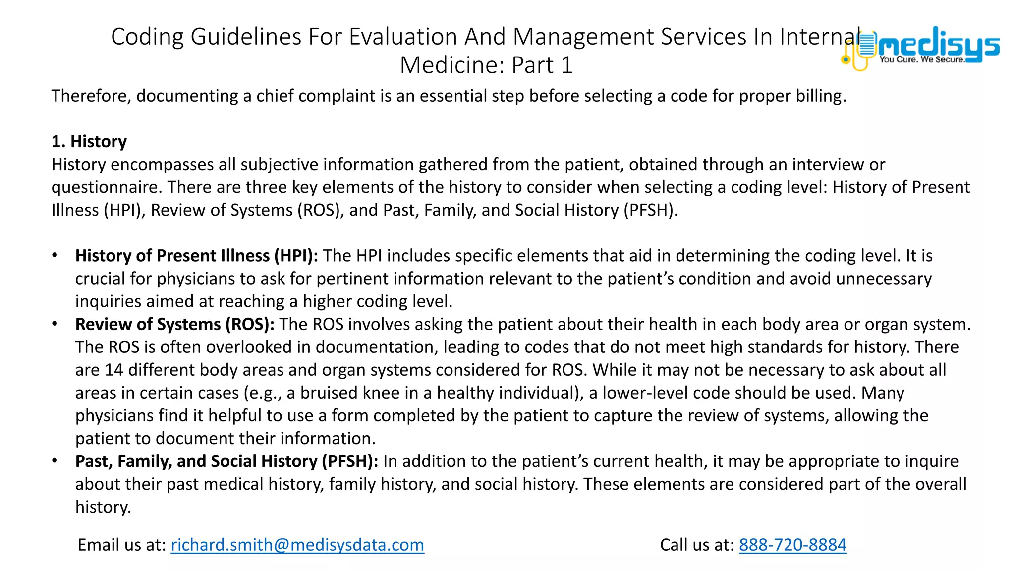 Call us at: 888-720-8884
Email us at: richard.smith@medisysdata.com
Coding Guidelines For Evaluation And Management Services In Internal
Medicine: Part 1
Therefore, documenting a chief complaint is an essential step before selecting a code for proper billing.
1. History
History encompasses all subjective information gathered from the patient, obtained through an interview or
questionnaire. There are three key elements of the history to consider when selecting a coding level: History of Present
Illness (HPI), Review of Systems (ROS), and Past, Family, and Social History (PFSH).
• History of Present Illness (HPI): The HPI includes specific elements that aid in determining the coding level. It is
crucial for physicians to ask for pertinent information relevant to the patient’s condition and avoid unnecessary
inquiries aimed at reaching a higher coding level.
• Review of Systems (ROS): The ROS involves asking the patient about their health in each body area or organ system.
The ROS is often overlooked in documentation, leading to codes that do not meet high standards for history. There
are 14 different body areas and organ systems considered for ROS. While it may not be necessary to ask about all
areas in certain cases (e.g., a bruised knee in a healthy individual), a lower-level code should be used. Many
physicians find it helpful to use a form completed by the patient to capture the review of systems, allowing the
patient to document their information.
• Past, Family, and Social History (PFSH): In addition to the patient’s current health, it may be appropriate to inquire
about their past medical history, family history, and social history. These elements are considered part of the overall
history.
 