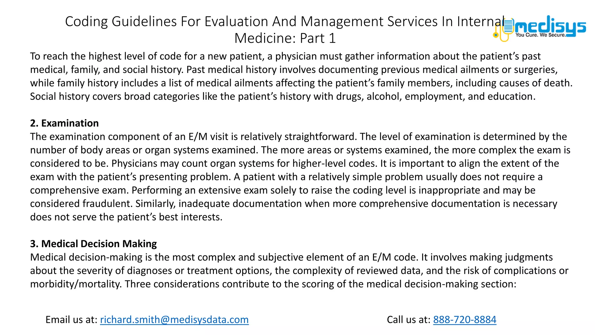 Call us at: 888-720-8884
Email us at: richard.smith@medisysdata.com
Coding Guidelines For Evaluation And Management Services In Internal
Medicine: Part 1
To reach the highest level of code for a new patient, a physician must gather information about the patient’s past
medical, family, and social history. Past medical history involves documenting previous medical ailments or surgeries,
while family history includes a list of medical ailments affecting the patient’s family members, including causes of death.
Social history covers broad categories like the patient’s history with drugs, alcohol, employment, and education.
2. Examination
The examination component of an E/M visit is relatively straightforward. The level of examination is determined by the
number of body areas or organ systems examined. The more areas or systems examined, the more complex the exam is
considered to be. Physicians may count organ systems for higher-level codes. It is important to align the extent of the
exam with the patient’s presenting problem. A patient with a relatively simple problem usually does not require a
comprehensive exam. Performing an extensive exam solely to raise the coding level is inappropriate and may be
considered fraudulent. Similarly, inadequate documentation when more comprehensive documentation is necessary
does not serve the patient’s best interests.
3. Medical Decision Making
Medical decision-making is the most complex and subjective element of an E/M code. It involves making judgments
about the severity of diagnoses or treatment options, the complexity of reviewed data, and the risk of complications or
morbidity/mortality. Three considerations contribute to the scoring of the medical decision-making section:
 