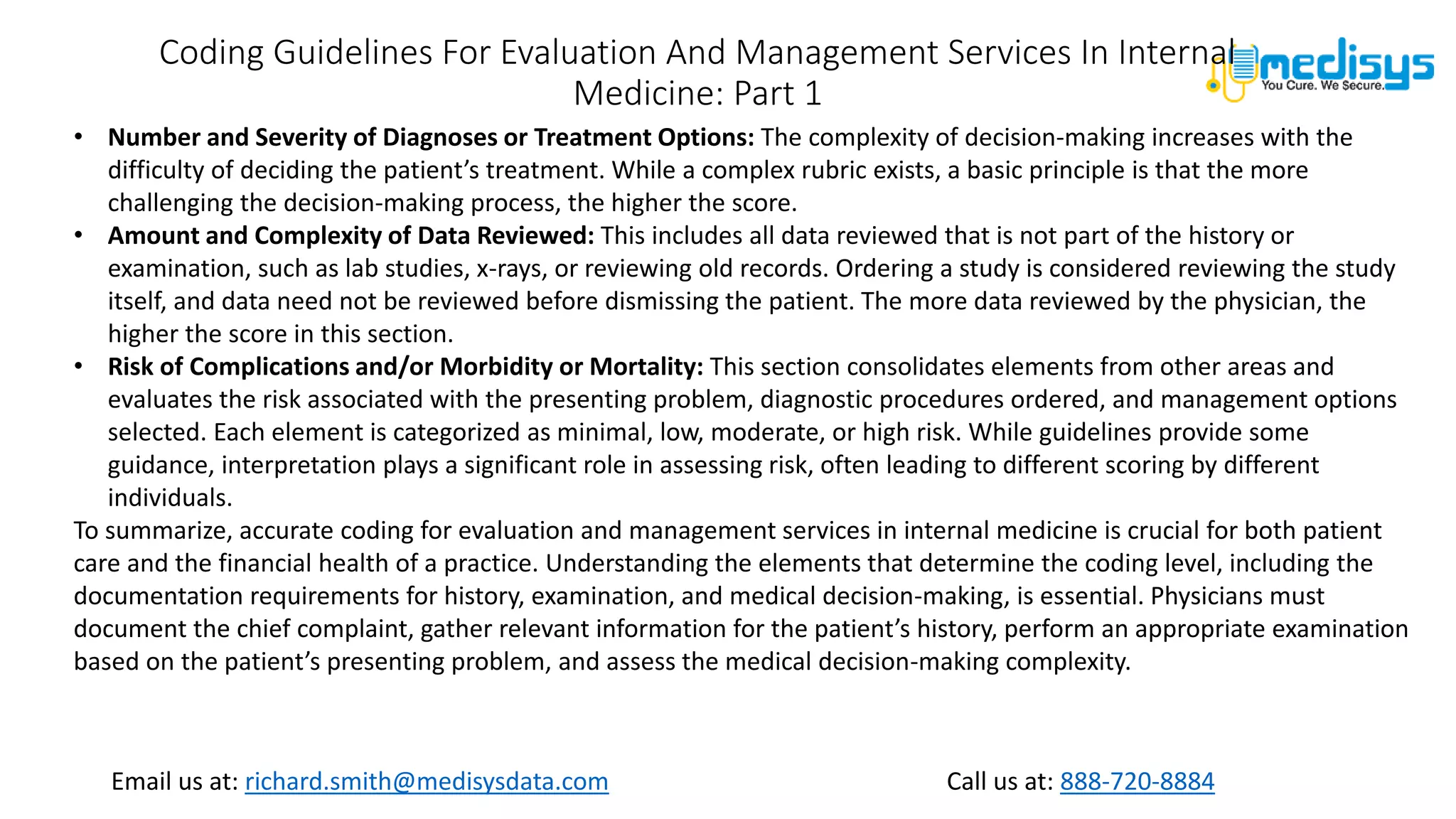 Call us at: 888-720-8884
Email us at: richard.smith@medisysdata.com
Coding Guidelines For Evaluation And Management Services In Internal
Medicine: Part 1
• Number and Severity of Diagnoses or Treatment Options: The complexity of decision-making increases with the
difficulty of deciding the patient’s treatment. While a complex rubric exists, a basic principle is that the more
challenging the decision-making process, the higher the score.
• Amount and Complexity of Data Reviewed: This includes all data reviewed that is not part of the history or
examination, such as lab studies, x-rays, or reviewing old records. Ordering a study is considered reviewing the study
itself, and data need not be reviewed before dismissing the patient. The more data reviewed by the physician, the
higher the score in this section.
• Risk of Complications and/or Morbidity or Mortality: This section consolidates elements from other areas and
evaluates the risk associated with the presenting problem, diagnostic procedures ordered, and management options
selected. Each element is categorized as minimal, low, moderate, or high risk. While guidelines provide some
guidance, interpretation plays a significant role in assessing risk, often leading to different scoring by different
individuals.
To summarize, accurate coding for evaluation and management services in internal medicine is crucial for both patient
care and the financial health of a practice. Understanding the elements that determine the coding level, including the
documentation requirements for history, examination, and medical decision-making, is essential. Physicians must
document the chief complaint, gather relevant information for the patient’s history, perform an appropriate examination
based on the patient’s presenting problem, and assess the medical decision-making complexity.
 