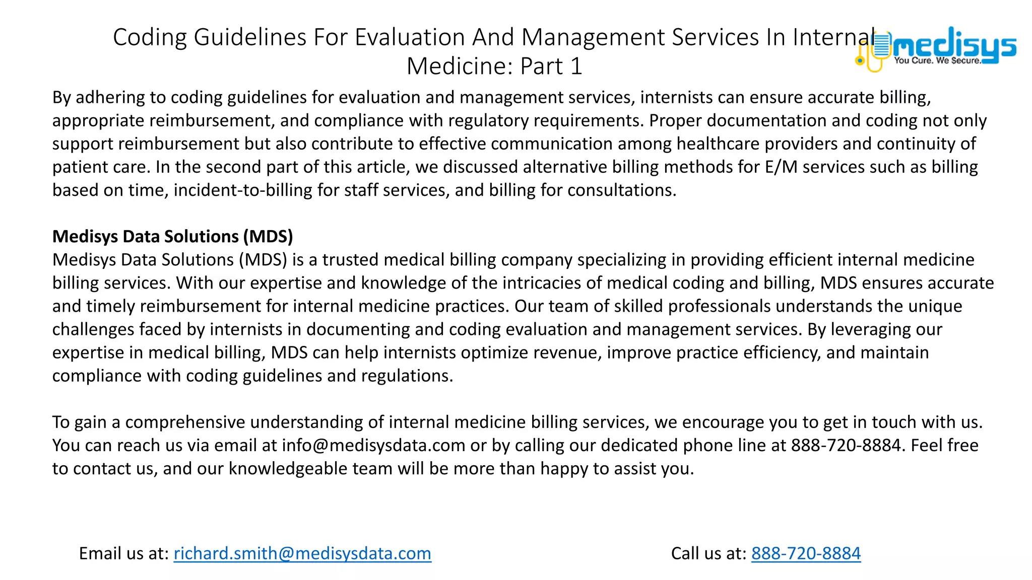Call us at: 888-720-8884
Email us at: richard.smith@medisysdata.com
Coding Guidelines For Evaluation And Management Services In Internal
Medicine: Part 1
By adhering to coding guidelines for evaluation and management services, internists can ensure accurate billing,
appropriate reimbursement, and compliance with regulatory requirements. Proper documentation and coding not only
support reimbursement but also contribute to effective communication among healthcare providers and continuity of
patient care. In the second part of this article, we discussed alternative billing methods for E/M services such as billing
based on time, incident-to-billing for staff services, and billing for consultations.
Medisys Data Solutions (MDS)
Medisys Data Solutions (MDS) is a trusted medical billing company specializing in providing efficient internal medicine
billing services. With our expertise and knowledge of the intricacies of medical coding and billing, MDS ensures accurate
and timely reimbursement for internal medicine practices. Our team of skilled professionals understands the unique
challenges faced by internists in documenting and coding evaluation and management services. By leveraging our
expertise in medical billing, MDS can help internists optimize revenue, improve practice efficiency, and maintain
compliance with coding guidelines and regulations.
To gain a comprehensive understanding of internal medicine billing services, we encourage you to get in touch with us.
You can reach us via email at info@medisysdata.com or by calling our dedicated phone line at 888-720-8884. Feel free
to contact us, and our knowledgeable team will be more than happy to assist you.
 