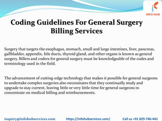 inquiry@infohubservices.com https://infohubservices.com/ Call us +91 829-746-441
Coding Guidelines For General Surgery
Billing Services
Surgery that targets the esophagus, stomach, small and large intestines, liver, pancreas,
gallbladder, appendix, bile ducts, thyroid gland, and other organs is known as general
surgery. Billers and coders for general surgery must be knowledgeable of the codes and
terminology used in the field.
The advancement of cutting-edge technology that makes it possible for general surgeons
to undertake complex surgeries also necessitates that they continually study and
upgrade to stay current, leaving little or very little time for general surgeons to
concentrate on medical billing and reimbursements.
 