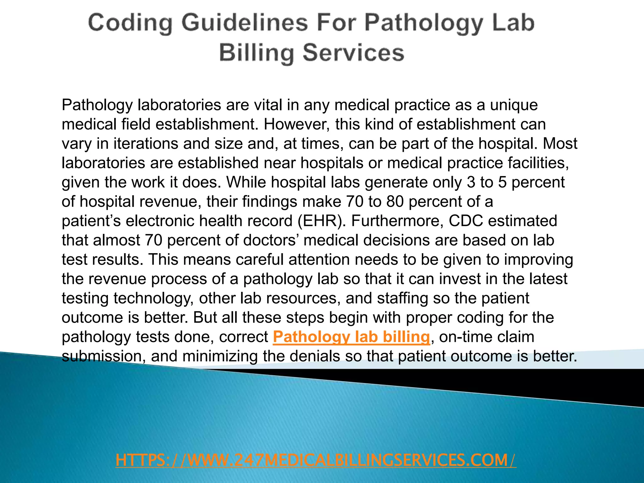 HTTPS://WWW.247MEDICALBILLINGSERVICES.COM/
Pathology laboratories are vital in any medical practice as a unique
medical field establishment. However, this kind of establishment can
vary in iterations and size and, at times, can be part of the hospital. Most
laboratories are established near hospitals or medical practice facilities,
given the work it does. While hospital labs generate only 3 to 5 percent
of hospital revenue, their findings make 70 to 80 percent of a
patient’s electronic health record (EHR). Furthermore, CDC estimated
that almost 70 percent of doctors’ medical decisions are based on lab
test results. This means careful attention needs to be given to improving
the revenue process of a pathology lab so that it can invest in the latest
testing technology, other lab resources, and staffing so the patient
outcome is better. But all these steps begin with proper coding for the
pathology tests done, correct Pathology lab billing, on-time claim
submission, and minimizing the denials so that patient outcome is better.
 