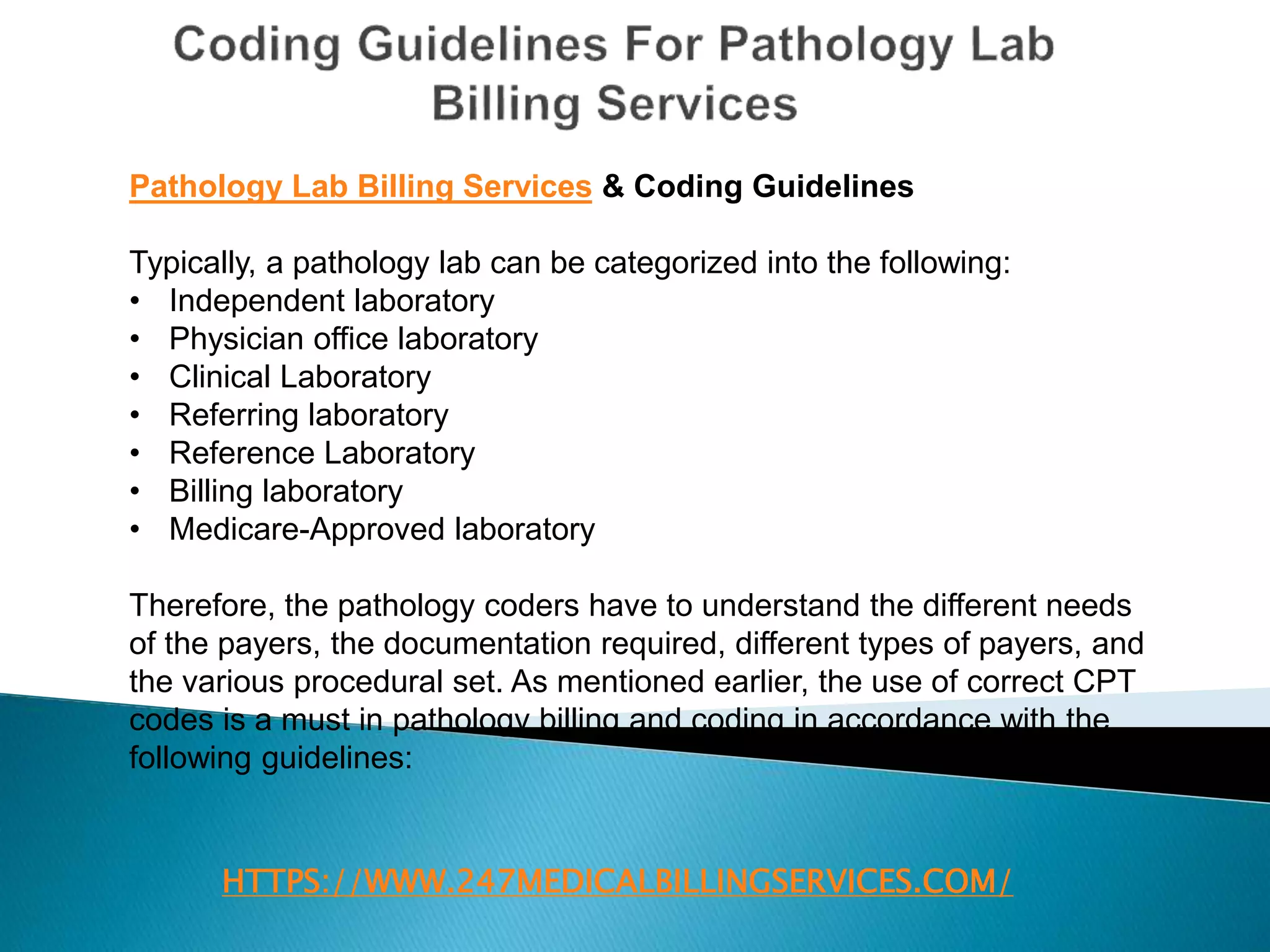 HTTPS://WWW.247MEDICALBILLINGSERVICES.COM/
Pathology Lab Billing Services & Coding Guidelines
Typically, a pathology lab can be categorized into the following:
• Independent laboratory
• Physician office laboratory
• Clinical Laboratory
• Referring laboratory
• Reference Laboratory
• Billing laboratory
• Medicare-Approved laboratory
Therefore, the pathology coders have to understand the different needs
of the payers, the documentation required, different types of payers, and
the various procedural set. As mentioned earlier, the use of correct CPT
codes is a must in pathology billing and coding in accordance with the
following guidelines:
 