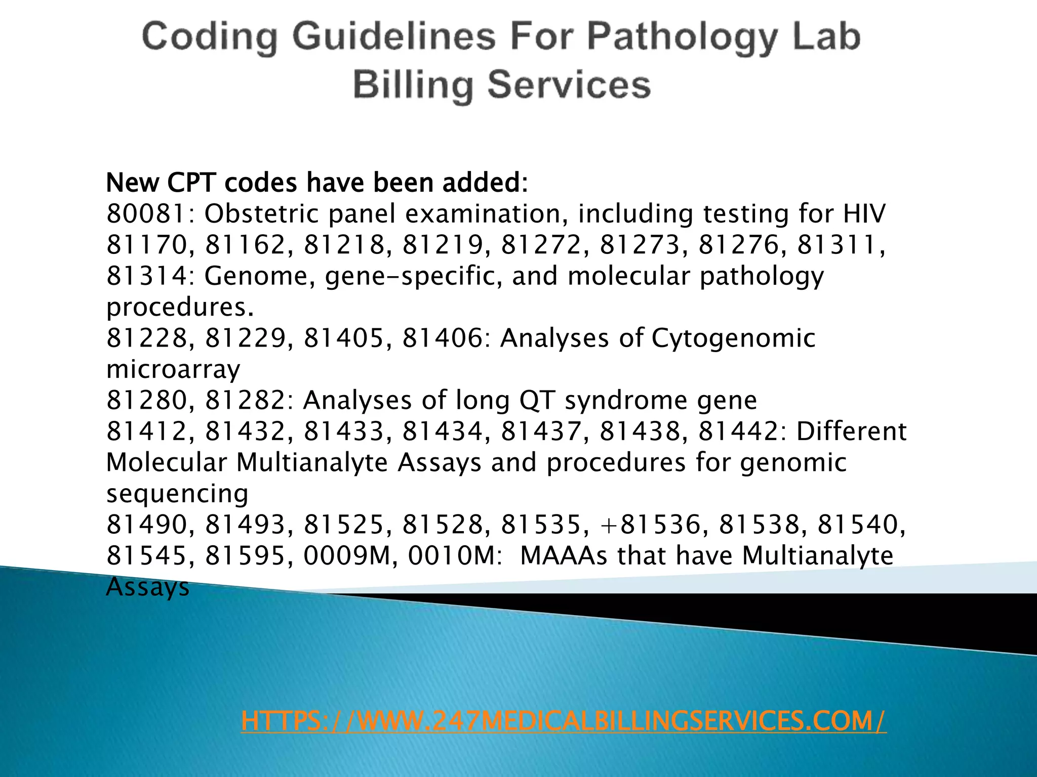 HTTPS://WWW.247MEDICALBILLINGSERVICES.COM/
New CPT codes have been added:
80081: Obstetric panel examination, including testing for HIV
81170, 81162, 81218, 81219, 81272, 81273, 81276, 81311,
81314: Genome, gene-specific, and molecular pathology
procedures.
81228, 81229, 81405, 81406: Analyses of Cytogenomic
microarray
81280, 81282: Analyses of long QT syndrome gene
81412, 81432, 81433, 81434, 81437, 81438, 81442: Different
Molecular Multianalyte Assays and procedures for genomic
sequencing
81490, 81493, 81525, 81528, 81535, +81536, 81538, 81540,
81545, 81595, 0009M, 0010M: MAAAs that have Multianalyte
Assays
 