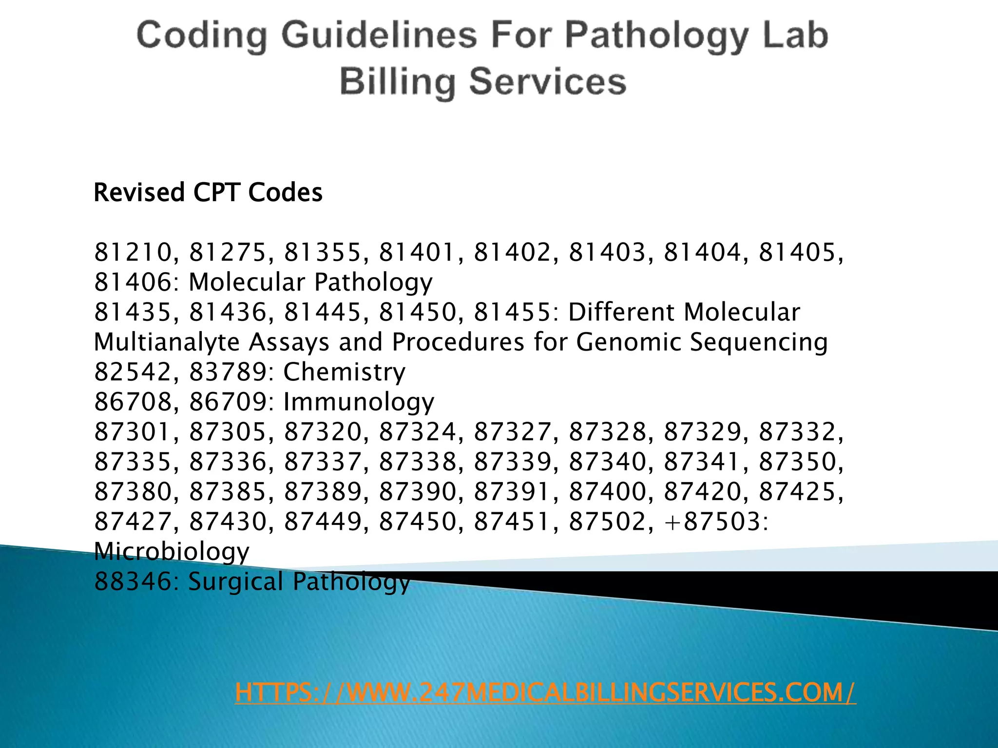 HTTPS://WWW.247MEDICALBILLINGSERVICES.COM/
Revised CPT Codes
81210, 81275, 81355, 81401, 81402, 81403, 81404, 81405,
81406: Molecular Pathology
81435, 81436, 81445, 81450, 81455: Different Molecular
Multianalyte Assays and Procedures for Genomic Sequencing
82542, 83789: Chemistry
86708, 86709: Immunology
87301, 87305, 87320, 87324, 87327, 87328, 87329, 87332,
87335, 87336, 87337, 87338, 87339, 87340, 87341, 87350,
87380, 87385, 87389, 87390, 87391, 87400, 87420, 87425,
87427, 87430, 87449, 87450, 87451, 87502, +87503:
Microbiology
88346: Surgical Pathology
 