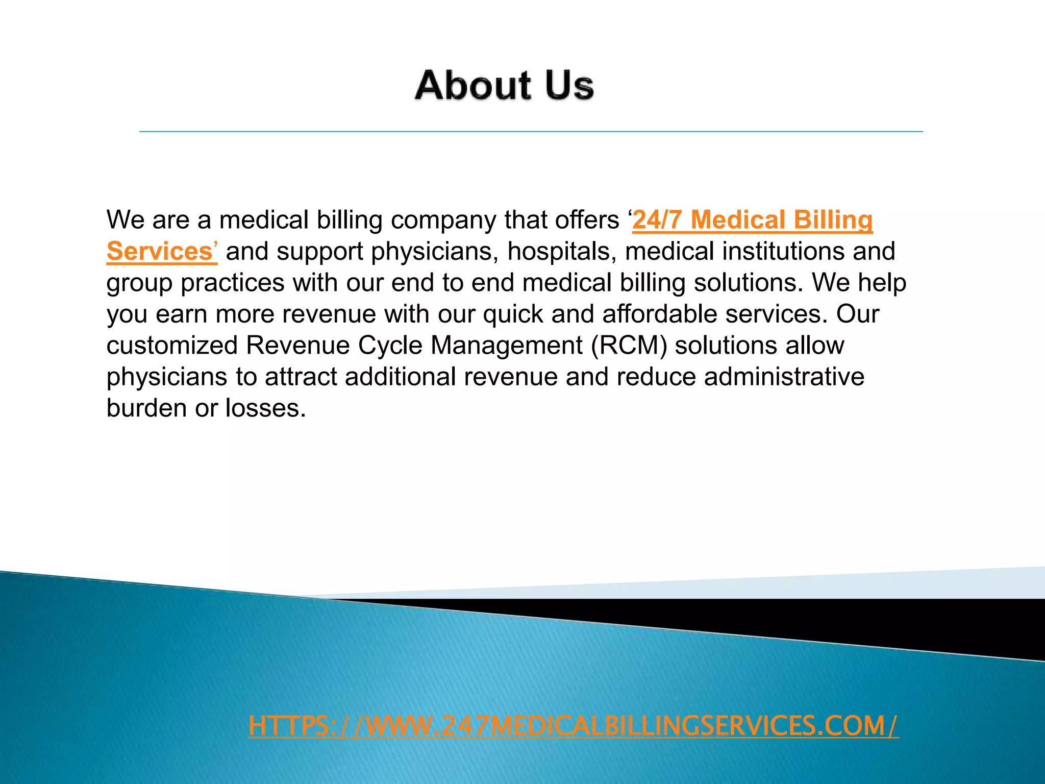 HTTPS://WWW.247MEDICALBILLINGSERVICES.COM/
We are a medical billing company that offers ‘24/7 Medical Billing
Services’ and support physicians, hospitals, medical institutions and
group practices with our end to end medical billing solutions. We help
you earn more revenue with our quick and affordable services. Our
customized Revenue Cycle Management (RCM) solutions allow
physicians to attract additional revenue and reduce administrative
burden or losses.
 