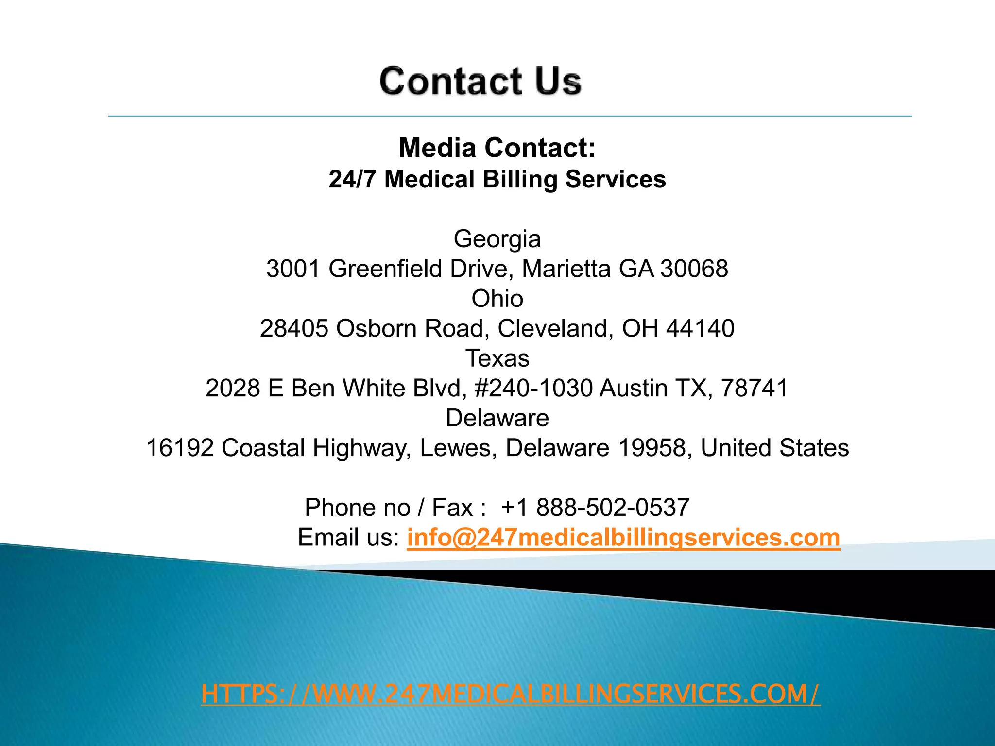 HTTPS://WWW.247MEDICALBILLINGSERVICES.COM/
Media Contact:
24/7 Medical Billing Services
Georgia
3001 Greenfield Drive, Marietta GA 30068
Ohio
28405 Osborn Road, Cleveland, OH 44140
Texas
2028 E Ben White Blvd, #240-1030 Austin TX, 78741
Delaware
16192 Coastal Highway, Lewes, Delaware 19958, United States
Phone no / Fax : +1 888-502-0537
Email us: info@247medicalbillingservices.com
 