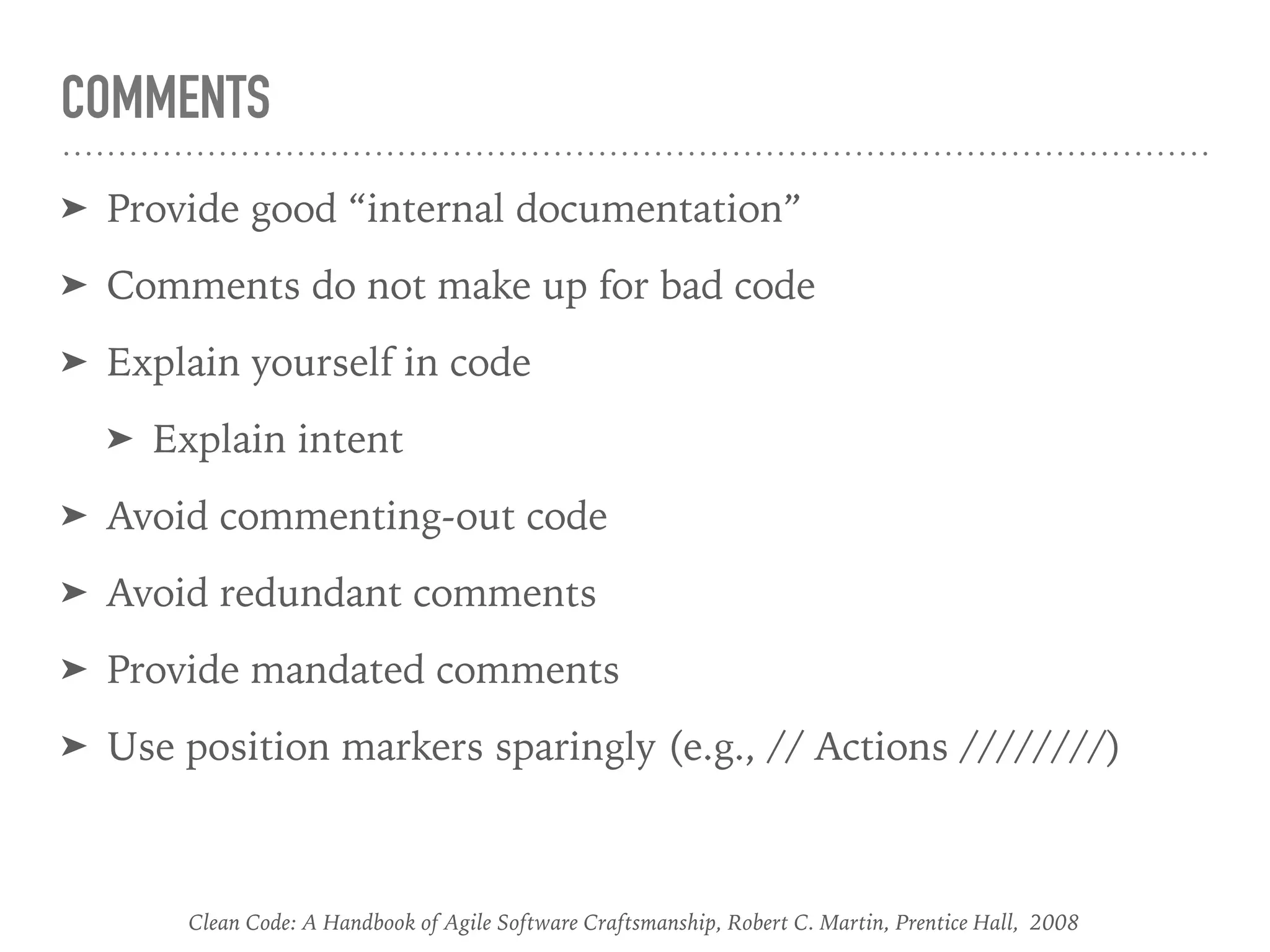 COMMENTS
➤ Provide good “internal documentation”
➤ Comments do not make up for bad code
➤ Explain yourself in code
➤ Explain intent
➤ Avoid commenting-out code
➤ Avoid redundant comments
➤ Provide mandated comments
➤ Use position markers sparingly (e.g., // Actions ////////)
Clean Code: A Handbook of Agile Software Craftsmanship, Robert C. Martin, Prentice Hall, 2008
 