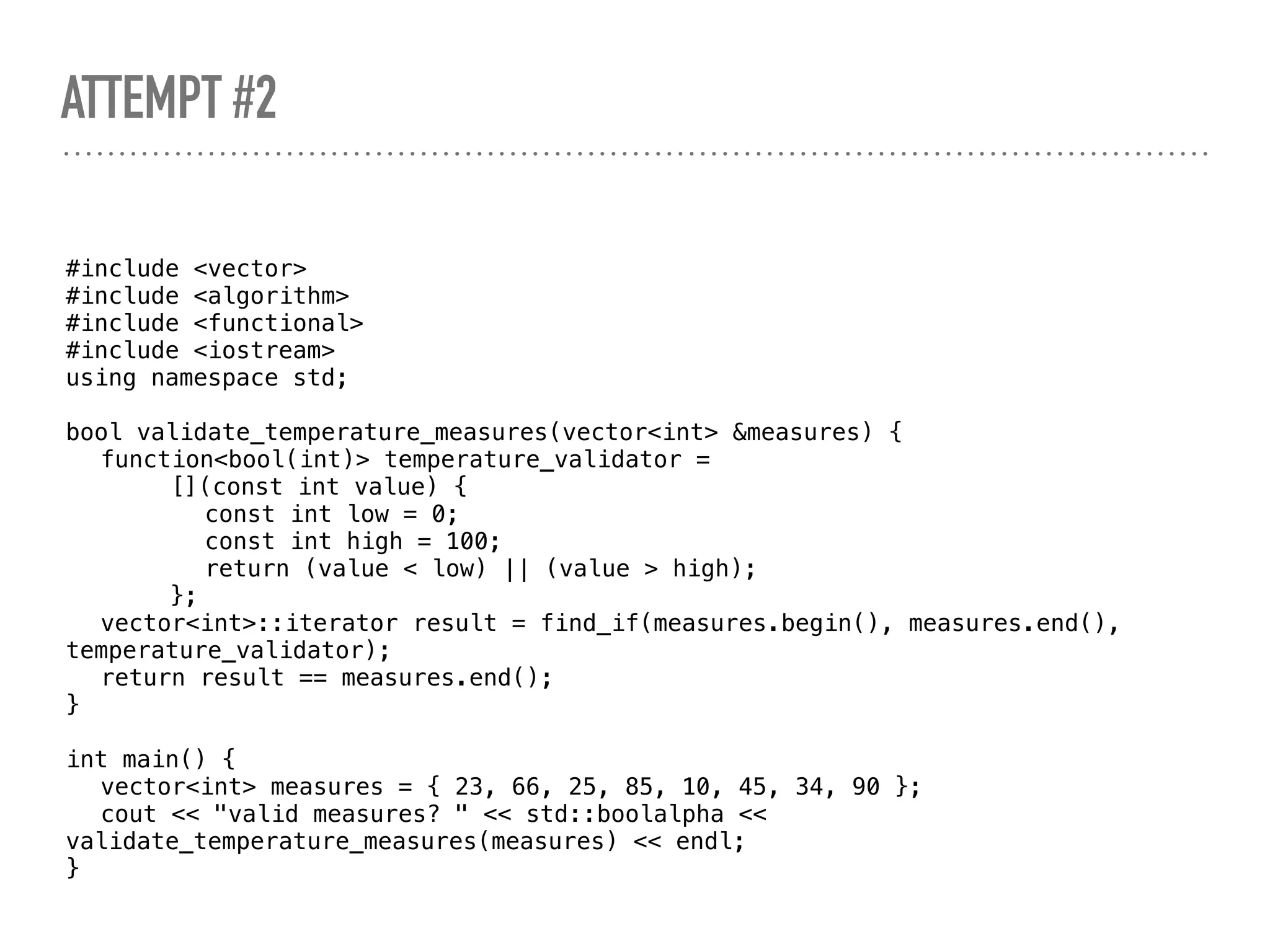 ATTEMPT #2
#include <vector>
#include <algorithm>
#include <functional>
#include <iostream>
using namespace std;
bool validate_temperature_measures(vector<int> &measures) {
function<bool(int)> temperature_validator =
[](const int value) {
const int low = 0;
const int high = 100;
return (value < low) || (value > high);
};
vector<int>::iterator result = find_if(measures.begin(), measures.end(),
temperature_validator);
return result == measures.end();
}
int main() {
vector<int> measures = { 23, 66, 25, 85, 10, 45, 34, 90 };
cout << "valid measures? " << std::boolalpha <<
validate_temperature_measures(measures) << endl;
}
 