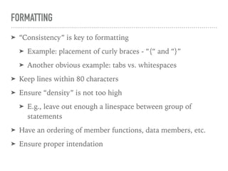 FORMATTING
➤ “Consistency” is key to formatting
➤ Example: placement of curly braces - “{“ and “}”
➤ Another obvious example: tabs vs. whitespaces
➤ Keep lines within 80 characters
➤ Ensure “density” is not too high
➤ E.g., leave out enough a linespace between group of
statements
➤ Have an ordering of member functions, data members, etc.
➤ Ensure proper intendation
 
