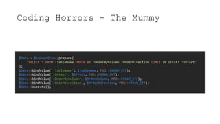 Coding Horrors – The Mummy
$Data = $connection->prepare(
"SELECT * FROM :TableName ORDER BY :OrderByColumn :OrderDirection LIMIT 10 OFFSET :Offset"
);
$Data->bindValue(':TableName', $TableName, PDO::PARAM_STR);
$Data->bindValue(':Offset', $Offset, PDO::PARAM_INT);
$Data->bindValue(':OrderByColumn', $OrderColumn, PDO::PARAM_STR);
$Data->bindValue(':OrderDirection', $OrderDirection, PDO::PARAM_STR);
$Data->execute();
 