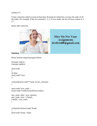 coding in C;
Create a function called reverseList that takes the head of a linked list, reverses the order of all
the nodes. For example, if the list contained 1, 2, 3, 4 in its nodes, the list will now contain 4, 3,
2, 1.
please add a main test.
Solution
Please find the required program below:
#include<stdio.h>
#include<stdlib.h>
struct node
{
int data;
struct node* next;
};
void push(struct node** head, int new_element)
{
struct node* new_node =
(struct node*) malloc(sizeof(struct node));
new_node->data = new_element;
new_node->next = (*head);
(*head) = new_node;
}
void printList(struct node *head)
{
struct node *temp = head;