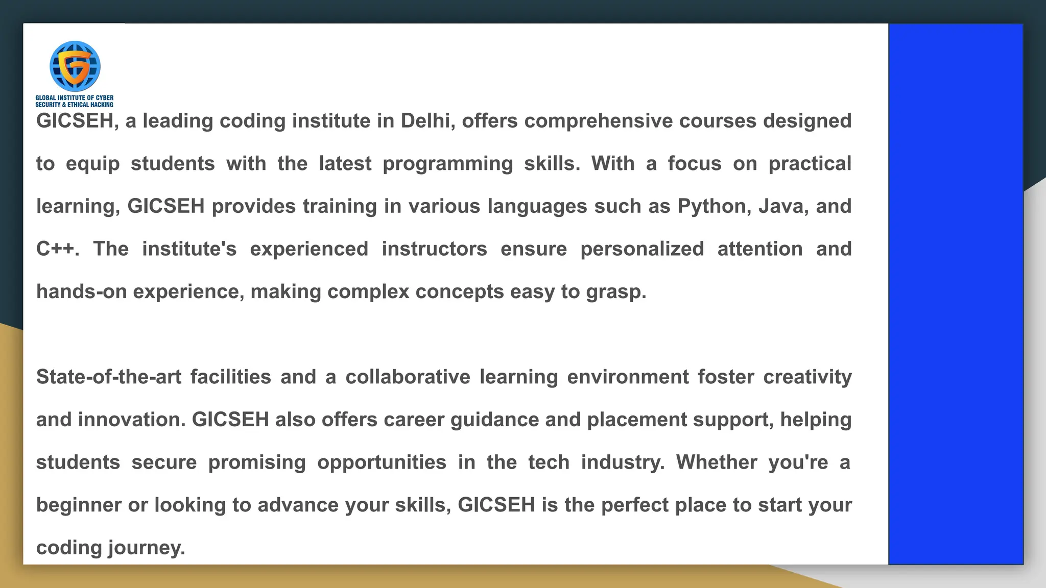 GICSEH, a leading coding institute in Delhi, offers comprehensive courses designed
to equip students with the latest programming skills. With a focus on practical
learning, GICSEH provides training in various languages such as Python, Java, and
C++. The institute's experienced instructors ensure personalized attention and
hands-on experience, making complex concepts easy to grasp.
State-of-the-art facilities and a collaborative learning environment foster creativity
and innovation. GICSEH also offers career guidance and placement support, helping
students secure promising opportunities in the tech industry. Whether you're a
beginner or looking to advance your skills, GICSEH is the perfect place to start your
coding journey.
 